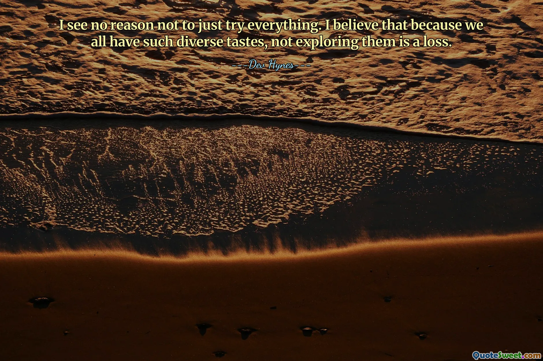 I see no reason not to just try everything. I believe that because we all have such diverse tastes, not exploring them is a loss.