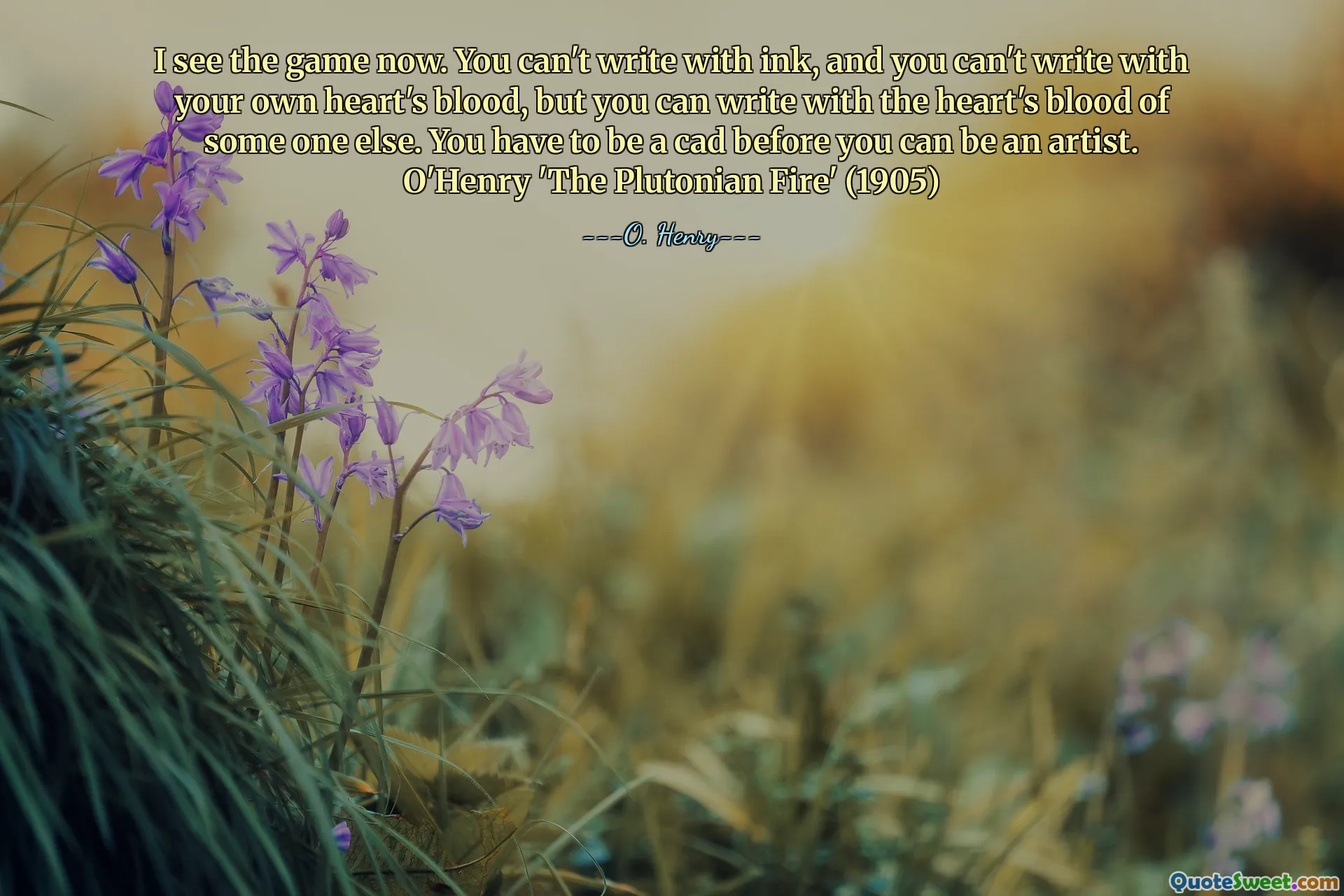 I see the game now. You can't write with ink, and you can't write with your own heart's blood, but you can write with the heart's blood of some one else. You have to be a cad before you can be an artist. O'Henry 'The Plutonian Fire' (1905)