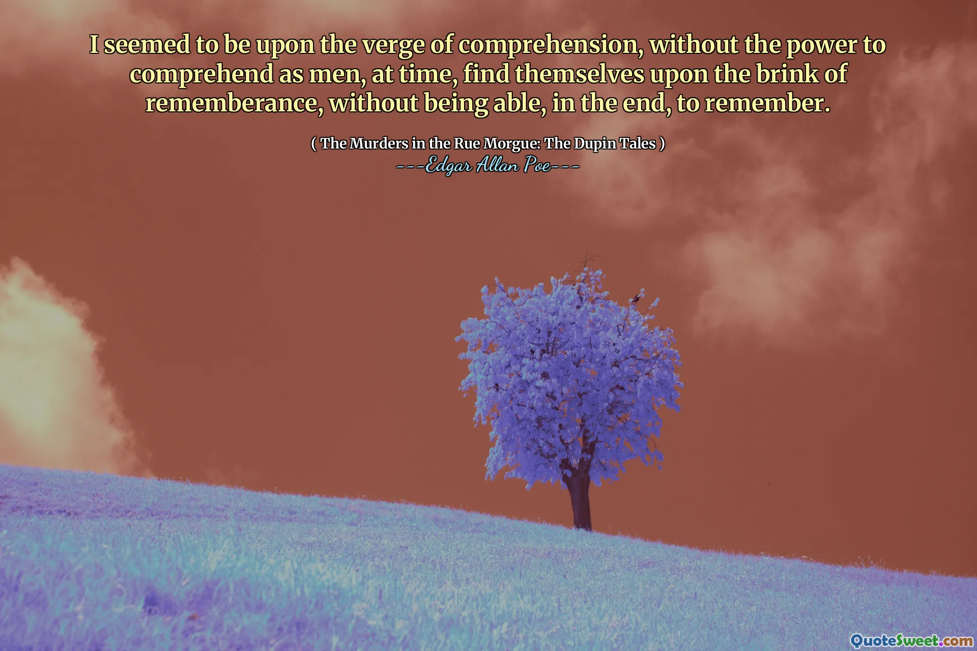 I seemed to be upon the verge of comprehension, without the power to comprehend as men, at time, find themselves upon the brink of rememberance, without being able, in the end, to remember.