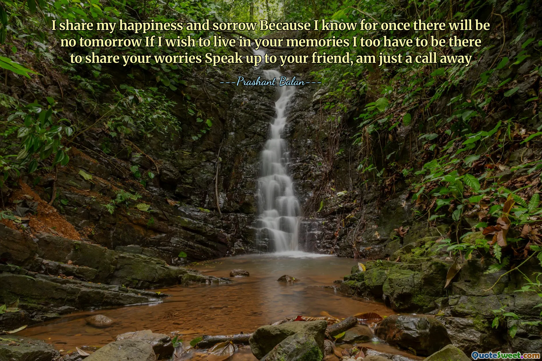 I share my happiness and sorrow Because I know for once there will be no tomorrow If I wish to live in your memories I too have to be there to share your worries Speak up to your friend, am just a call away