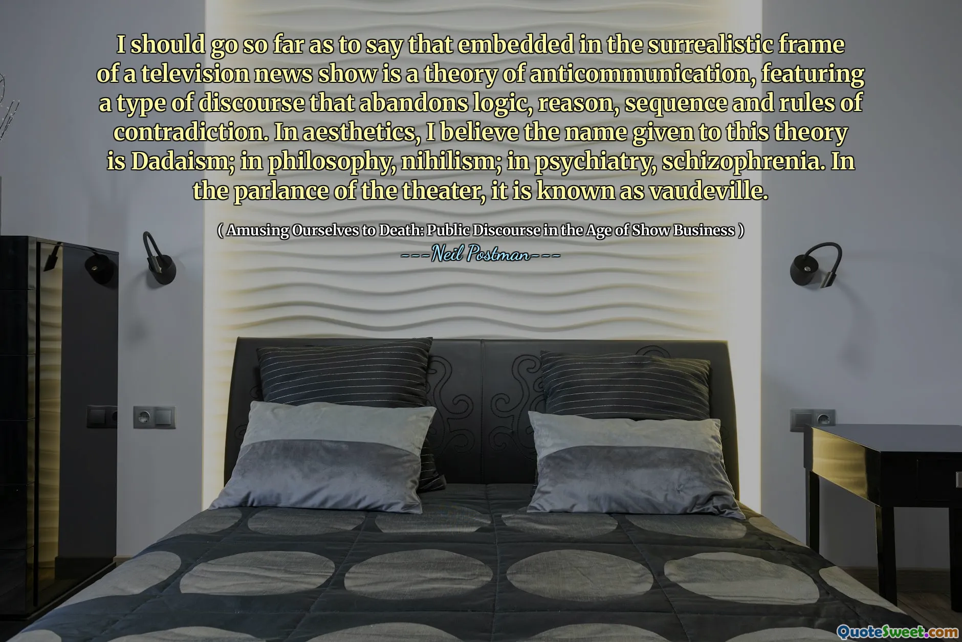 Debería ir tan lejos como para decir que el marco surrealista de un programa de noticias de televisión es una teoría de la anticomunicación, con un tipo de discurso que abandona la lógica, la razón, la secuencia y las reglas de contradicción. En la estética, creo que el nombre dado a esta teoría es el dadaísmo; en filosofía, nihilismo; en psiquiatría, esquizofrenia. En el lenguaje del teatro, se conoce como vodevil.