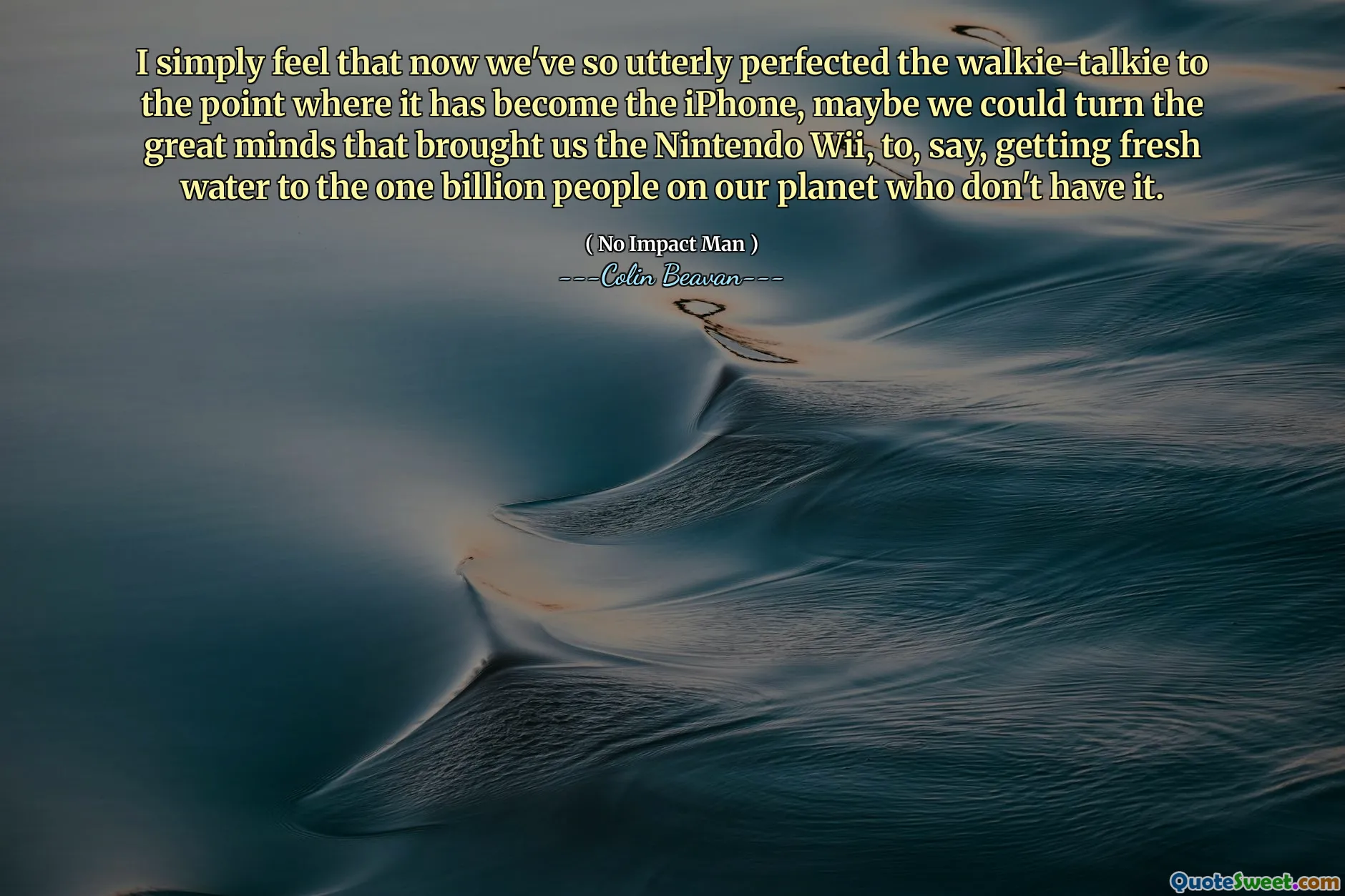 I simply feel that now we've so utterly perfected the walkie-talkie to the point where it has become the iPhone, maybe we could turn the great minds that brought us the Nintendo Wii, to, say, getting fresh water to the one billion people on our planet who don't have it.