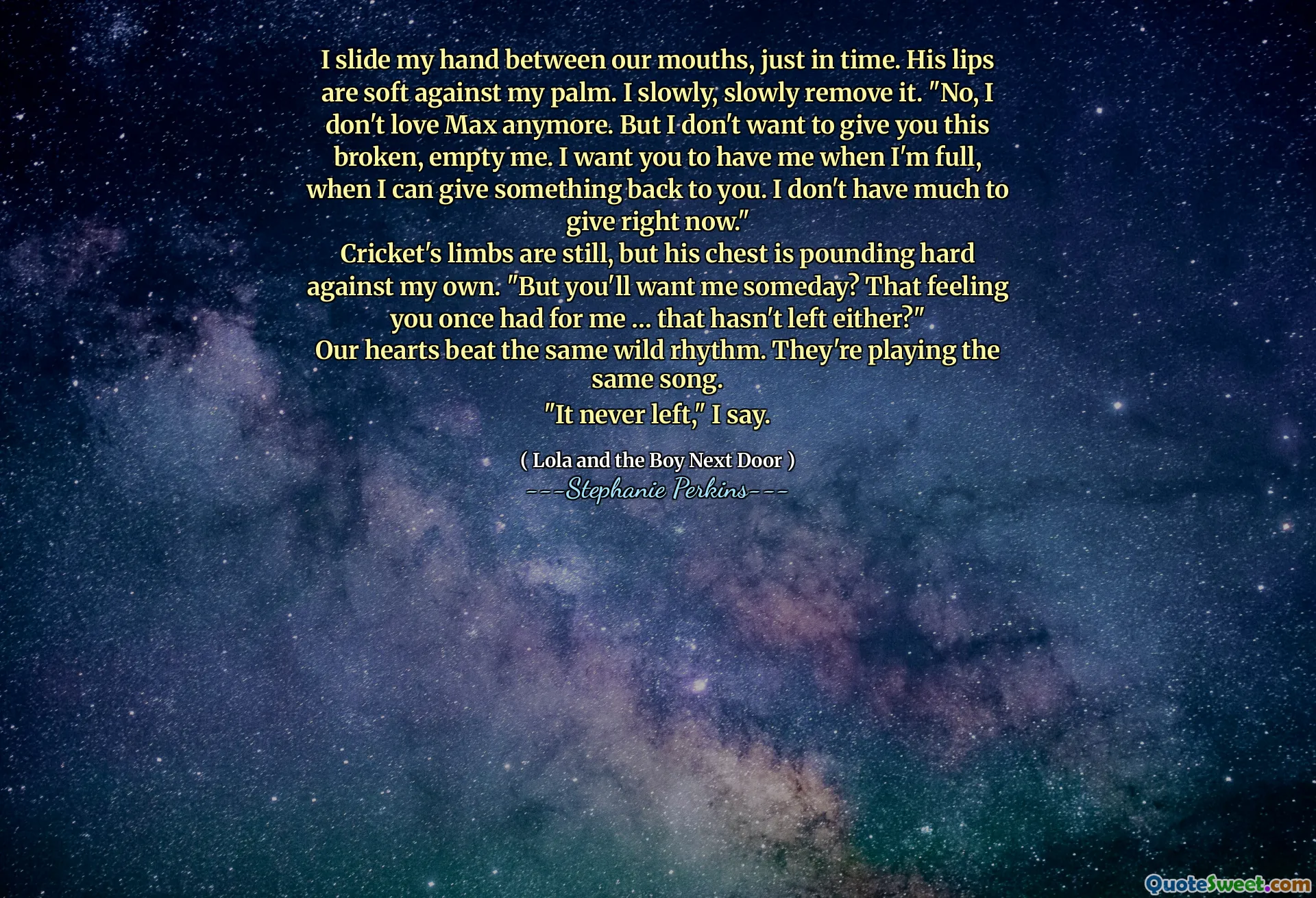 I slide my hand between our mouths, just in time. His lips
are soft against my palm. I slowly, slowly remove it. "No, I
don't love Max anymore. But I don't want to give you this
broken, empty me. I want you to have me when I'm full,
when I can give something back to you. I don't have much to
give right now."
Cricket's limbs are still, but his chest is pounding hard
against my own. "But you'll want me someday? That feeling
you once had for me … that hasn't left either?"
Our hearts beat the same wild rhythm. They're playing the
same song.
"It never left," I say.