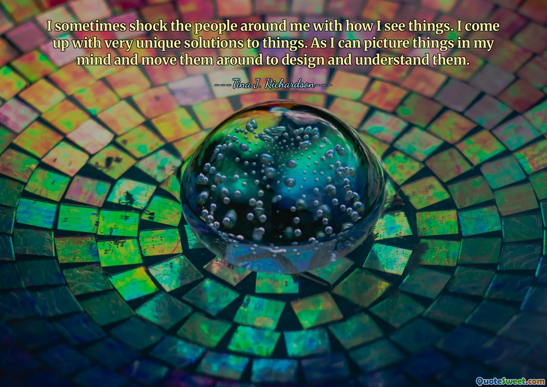 I sometimes shock the people around me with how I see things. I come up with very unique solutions to things. As I can picture things in my mind and move them around to design and understand them.