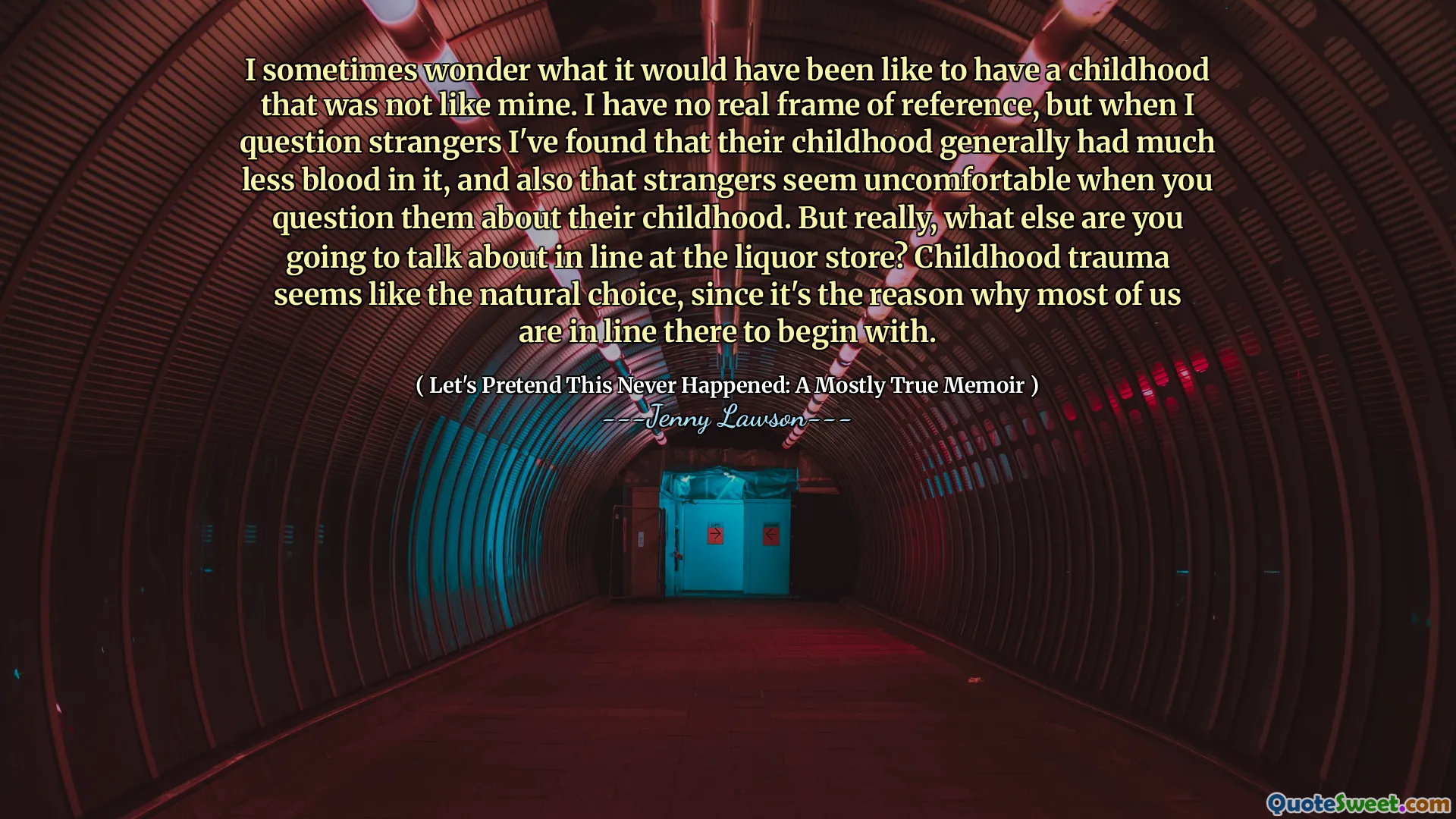 I sometimes wonder what it would have been like to have a childhood that was not like mine. I have no real frame of reference, but when I question strangers I've found that their childhood generally had much less blood in it, and also that strangers seem uncomfortable when you question them about their childhood. But really, what else are you going to talk about in line at the liquor store? Childhood trauma seems like the natural choice, since it's the reason why most of us are in line there to begin with.