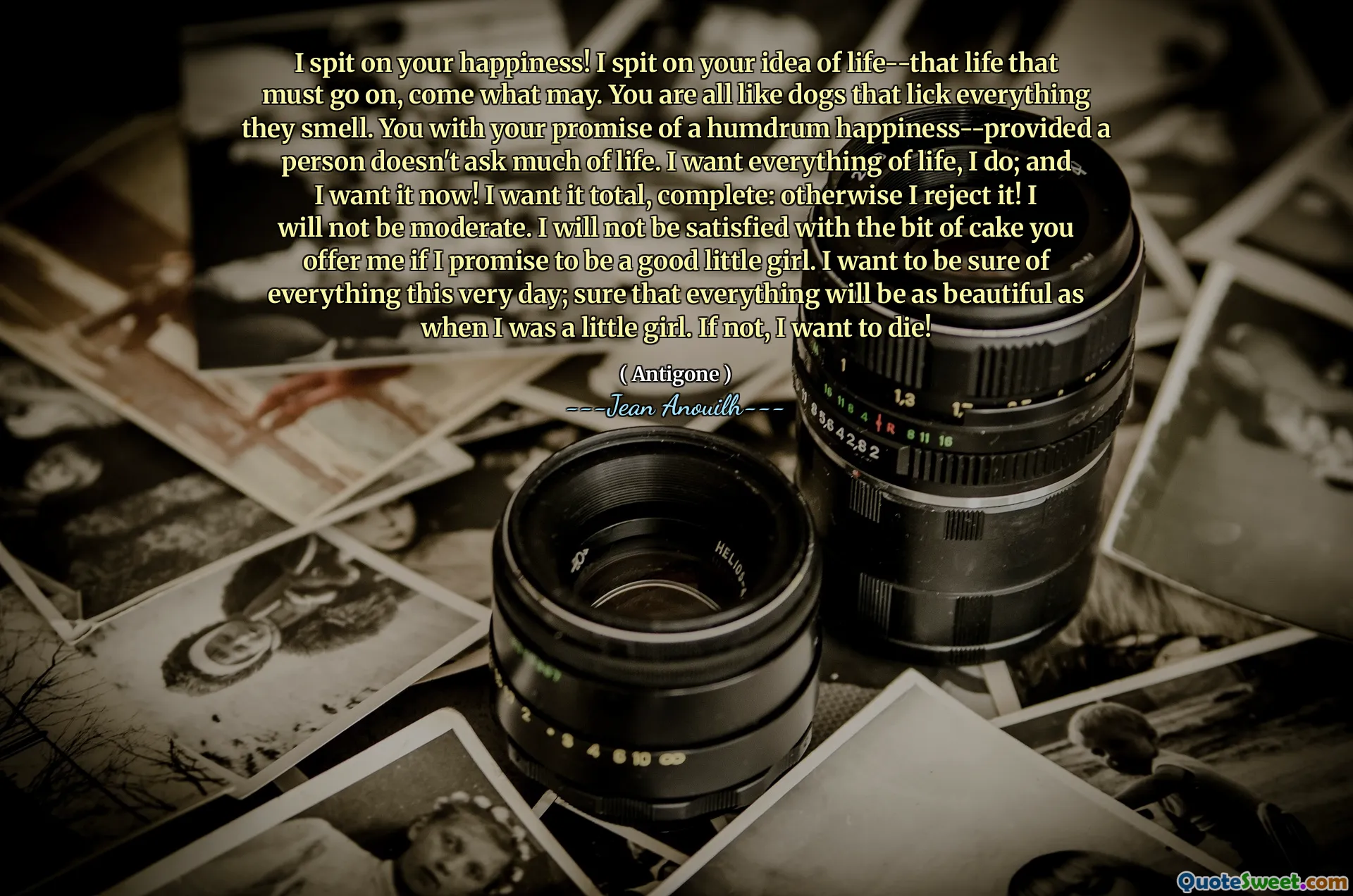 I spit on your happiness! I spit on your idea of life--that life that must go on, come what may. You are all like dogs that lick everything they smell. You with your promise of a humdrum happiness--provided a person doesn't ask much of life. I want everything of life, I do; and I want it now! I want it total, complete: otherwise I reject it! I will not be moderate. I will not be satisfied with the bit of cake you offer me if I promise to be a good little girl. I want to be sure of everything this very day; sure that everything will be as beautiful as when I was a little girl. If not, I want to die!