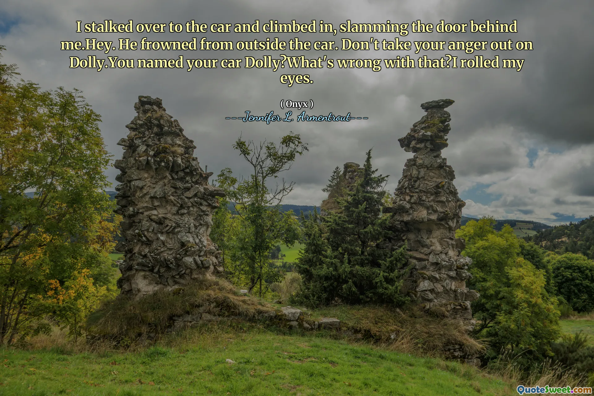 I stalked over to the car and climbed in, slamming the door behind me.Hey. He frowned from outside the car. Don't take your anger out on Dolly.You named your car Dolly?What's wrong with that?I rolled my eyes.