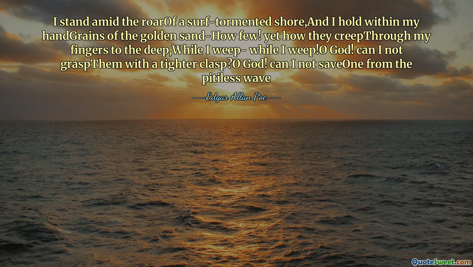 I stand amid the roarOf a surf-tormented shore,And I hold within my handGrains of the golden sand-How few! yet how they creepThrough my fingers to the deep,While I weep- while I weep!O God! can I not graspThem with a tighter clasp?O God! can I not saveOne from the pitiless wave