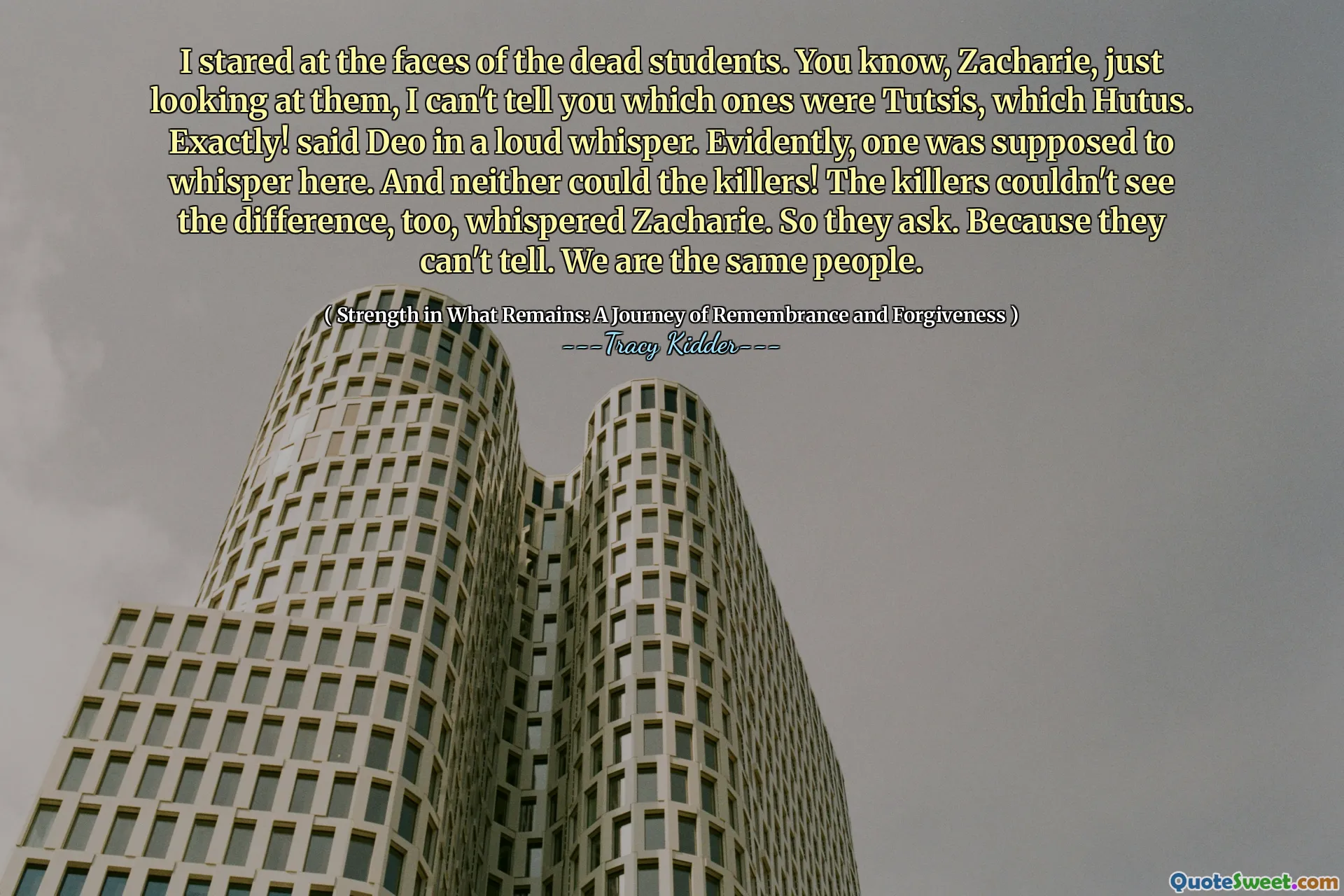 Ho fissato i volti degli studenti morti. Sai, Zacharie, solo guardandoli, non posso dirti quali fossero Tutsis, quale hutus. Esattamente! disse Deo in un forte sussurro. Evidentemente, uno avrebbe dovuto sussurrare qui. E nemmeno gli assassini! Anche gli assassini non riuscivano a vedere la differenza, sussurrò Zacharie. Quindi chiedono. Perché non possono dirlo. Siamo le stesse persone.