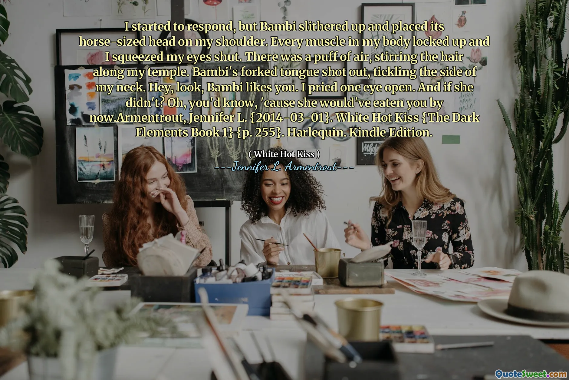 I started to respond, but Bambi slithered up and placed its horse-sized head on my shoulder. Every muscle in my body locked up and I squeezed my eyes shut. There was a puff of air, stirring the hair along my temple. Bambi's forked tongue shot out, tickling the side of my neck. Hey, look, Bambi likes you. I pried one eye open. And if she didn't? Oh, you'd know, 'cause she would've eaten you by now.Armentrout, Jennifer L. {2014-03-01}. White Hot Kiss {The Dark Elements Book 1} {p. 255}. Harlequin. Kindle Edition.