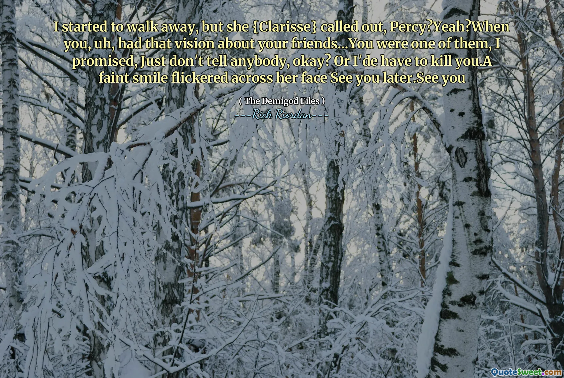 I started to walk away, but she {Clarisse} called out, Percy?Yeah?When you, uh, had that vision about your friends...You were one of them, I promised, Just don't tell anybody, okay? Or I'de have to kill you.A faint smile flickered across her face See you later.See you