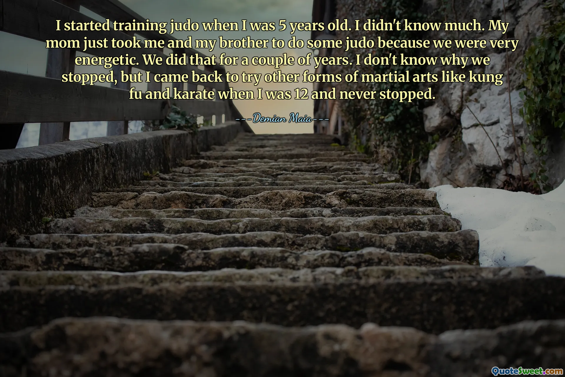 Я начал заниматься дзюдо, когда мне было 5 лет. Я мало что знал. Моя мама просто взяла меня и моего брата заниматься дзюдо, потому что мы были очень энергичными. Мы делали это пару лет. Я не знаю, почему мы остановились, но я вернулся, чтобы попробовать другие виды боевых искусств, такие как кунг-фу и каратэ, когда мне было 12 лет, и никогда не прекращал.