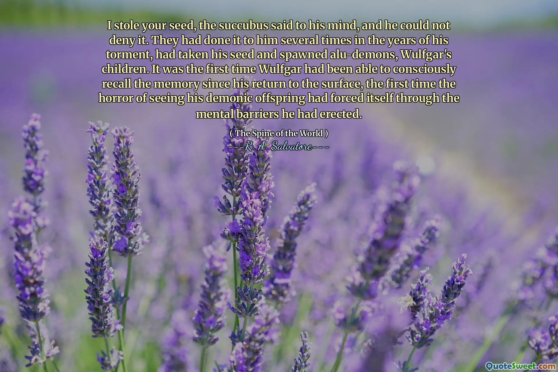 I stole your seed, the succubus said to his mind, and he could not deny it. They had done it to him several times in the years of his torment, had taken his seed and spawned alu-demons, Wulfgar's children. It was the first time Wulfgar had been able to consciously recall the memory since his return to the surface, the first time the horror of seeing his demonic offspring had forced itself through the mental barriers he had erected.