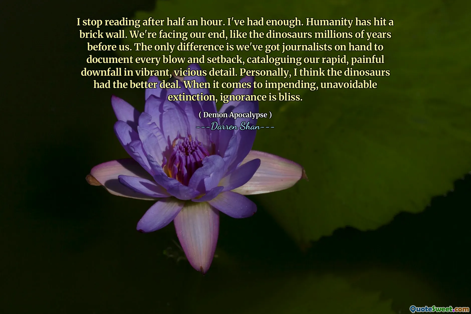 I stop reading after half an hour. I've had enough. Humanity has hit a brick wall. We're facing our end, like the dinosaurs millions of years before us. The only difference is we've got journalists on hand to document every blow and setback, cataloguing our rapid, painful downfall in vibrant, vicious detail. Personally, I think the dinosaurs had the better deal. When it comes to impending, unavoidable extinction, ignorance is bliss.