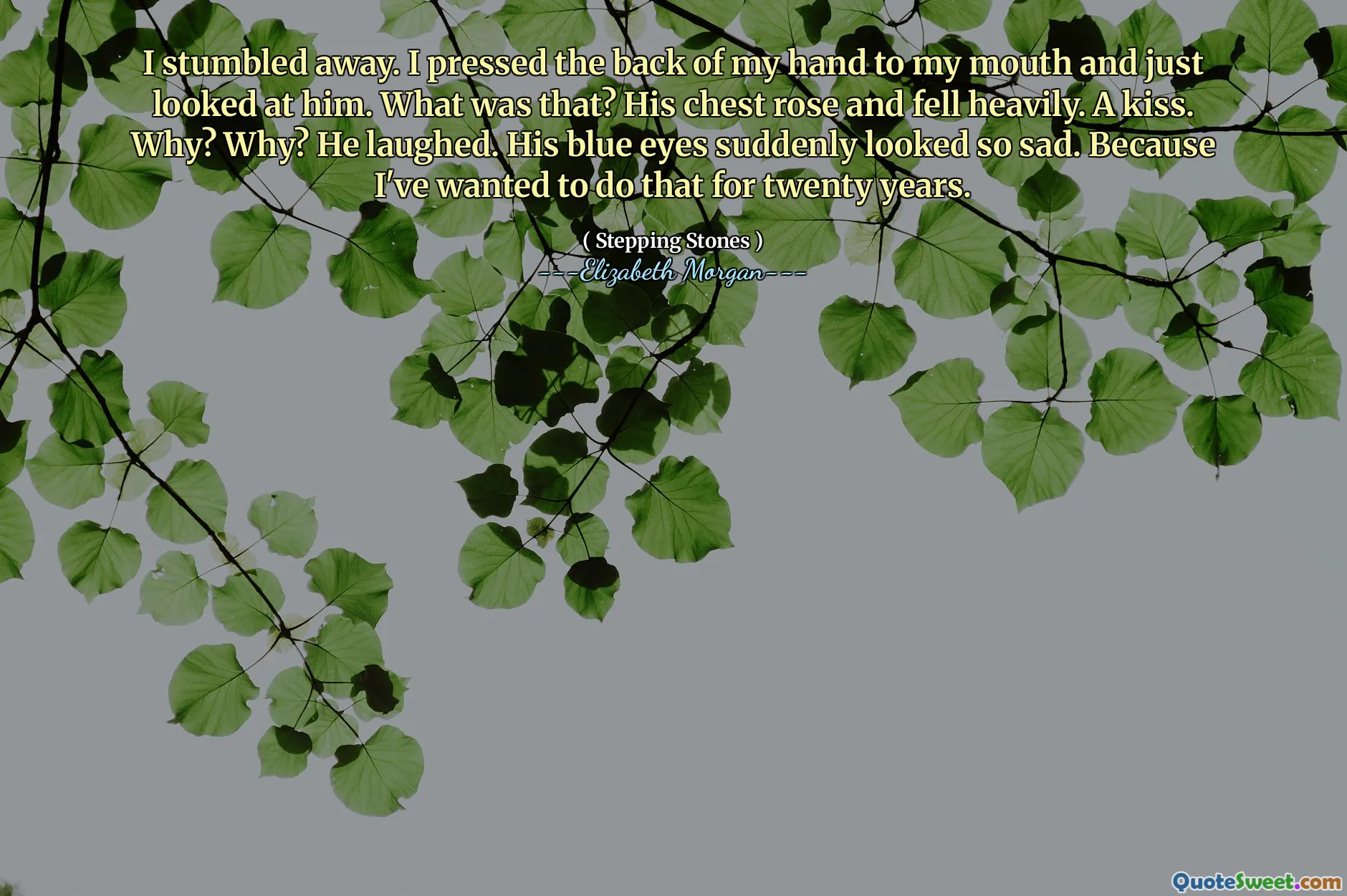 I stumbled away. I pressed the back of my hand to my mouth and just looked at him. What was that? His chest rose and fell heavily. A kiss. Why? Why? He laughed. His blue eyes suddenly looked so sad. Because I've wanted to do that for twenty years.