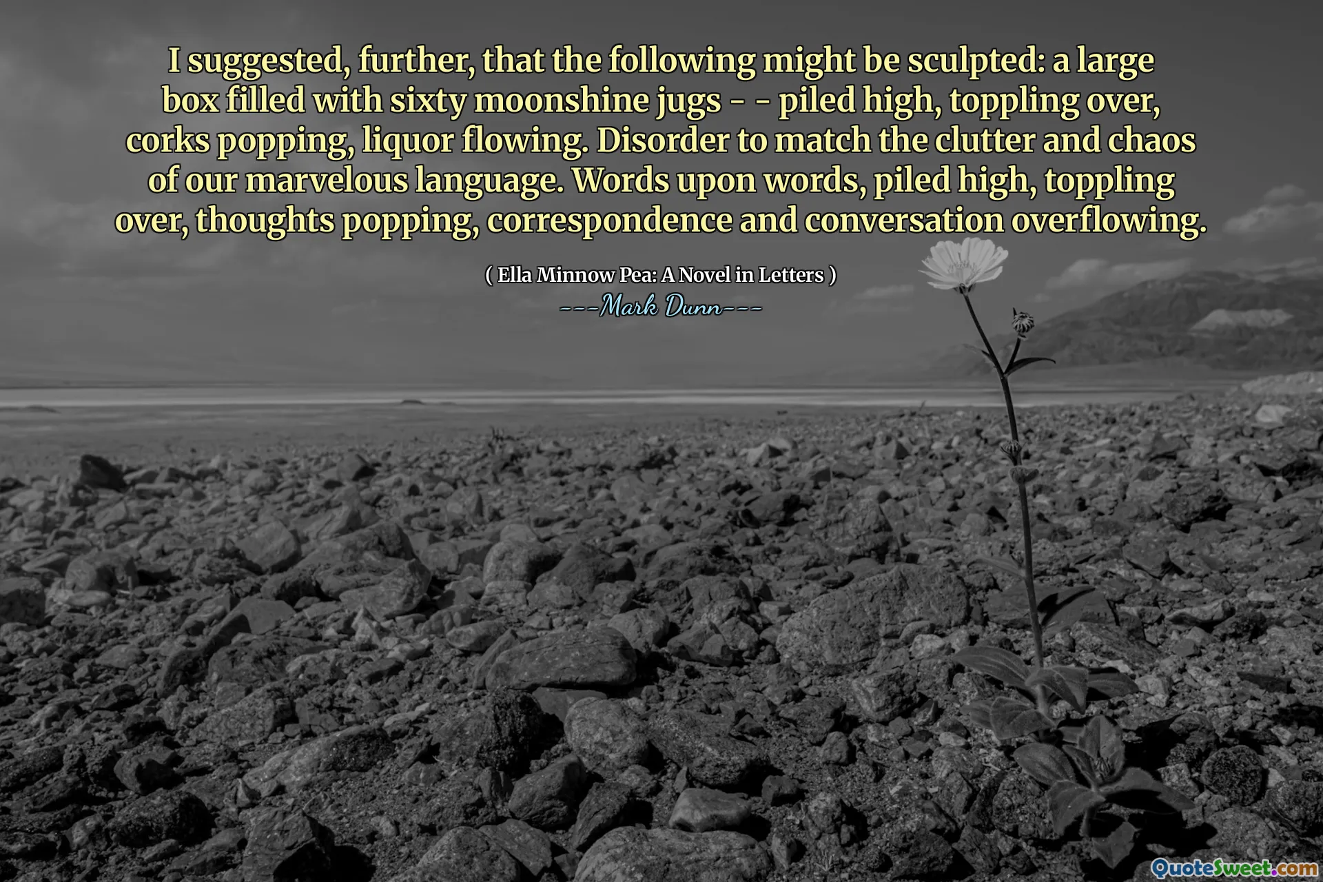 I suggested, further, that the following might be sculpted: a large box filled with sixty moonshine jugs - - piled high, toppling over, corks popping, liquor flowing. Disorder to match the clutter and chaos of our marvelous language. Words upon words, piled high, toppling over, thoughts popping, correspondence and conversation overflowing.