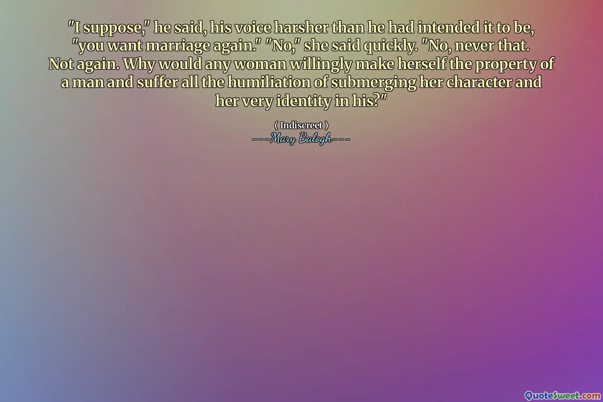 "I suppose," he said, his voice harsher than he had intended it to be, "you want marriage again." "No," she said quickly. "No, never that. Not again. Why would any woman willingly make herself the property of a man and suffer all the humiliation of submerging her character and her very identity in his?"