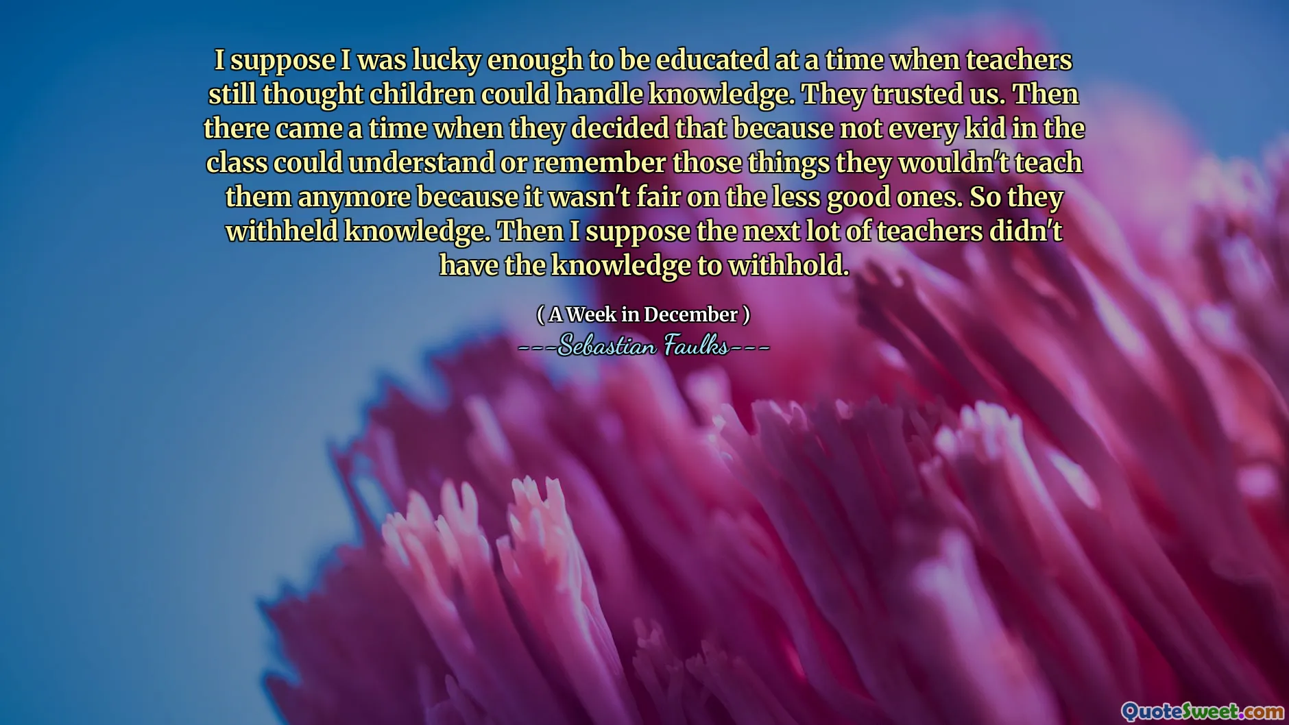Ik veronderstel dat ik het geluk had om te worden opgeleid op een moment dat leraren nog dachten dat kinderen kennis aankonden. Ze vertrouwden ons. Toen kwam er een tijd dat ze besloten dat omdat niet elk kind in de klas die dingen kon begrijpen of onthouden die ze hen niet meer zouden leren omdat het niet eerlijk was op de minder goede. Dus ze hebben kennis achtergehouden. Dan veronderstel ik dat de volgende partij leraren niet de kennis hadden om achter te houden.