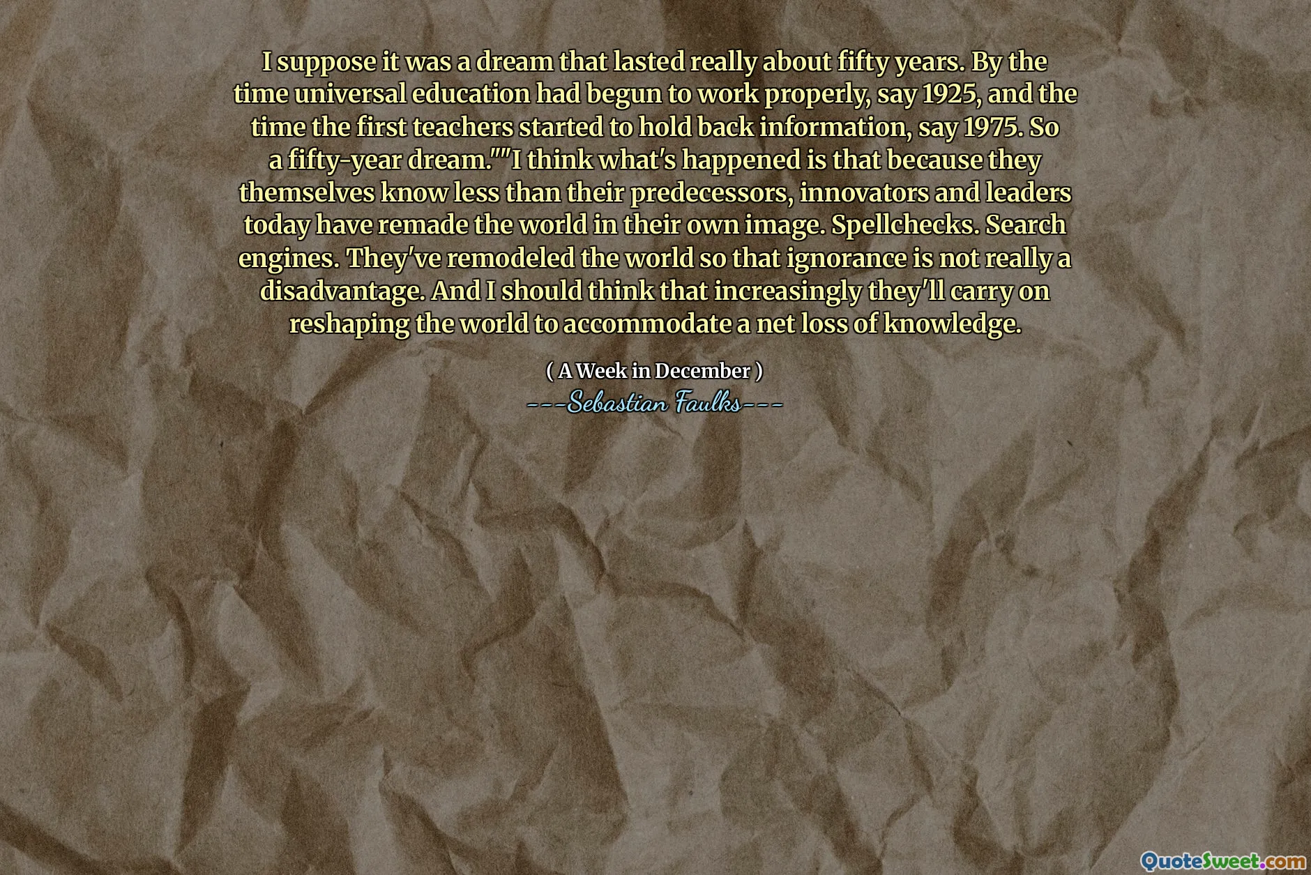 Supongo que fue un sueño que duró realmente unos cincuenta años. Para cuando Universal Education había comenzado a funcionar correctamente, digamos 1925, y el momento en que los primeros maestros comenzaron a contener información, dicen 1975. Por lo tanto, un sueño de cincuenta años "." Creo que lo que sucedió es que ellos mismos saben menos que sus predecesores, innovadores y líderes de hoy han rehecho el mundo a su propia imagen. CHECHECKS. Motores de búsqueda. Han remodelado el mundo para que la ignorancia no sea realmente una desventaja. Y debería pensar que cada vez más continuarán remodelando al mundo para acomodar una pérdida neta de conocimiento.