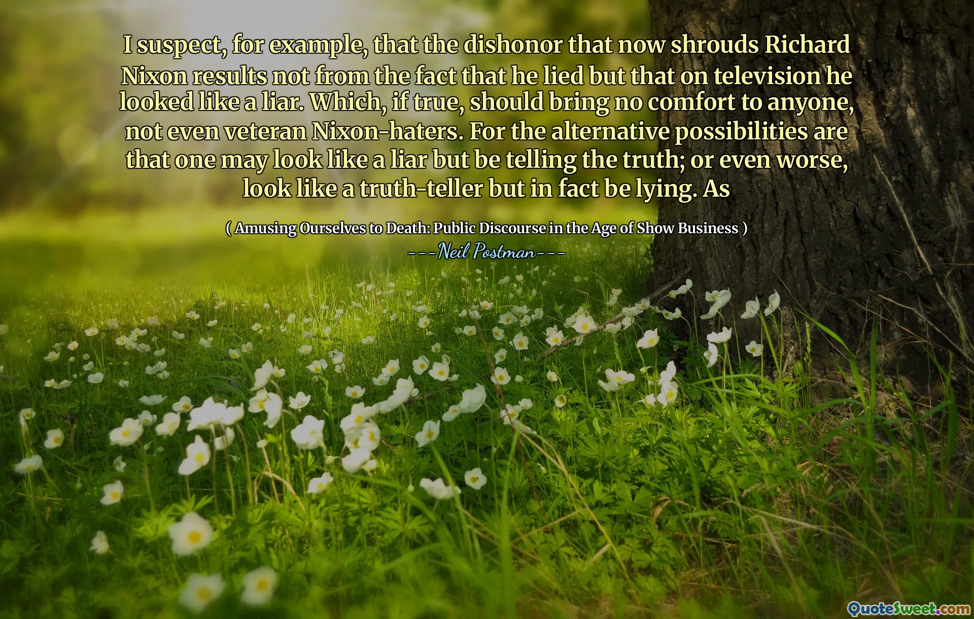 I suspect, for example, that the dishonor that now shrouds Richard Nixon results not from the fact that he lied but that on television he looked like a liar. Which, if true, should bring no comfort to anyone, not even veteran Nixon-haters. For the alternative possibilities are that one may look like a liar but be telling the truth; or even worse, look like a truth-teller but in fact be lying. As