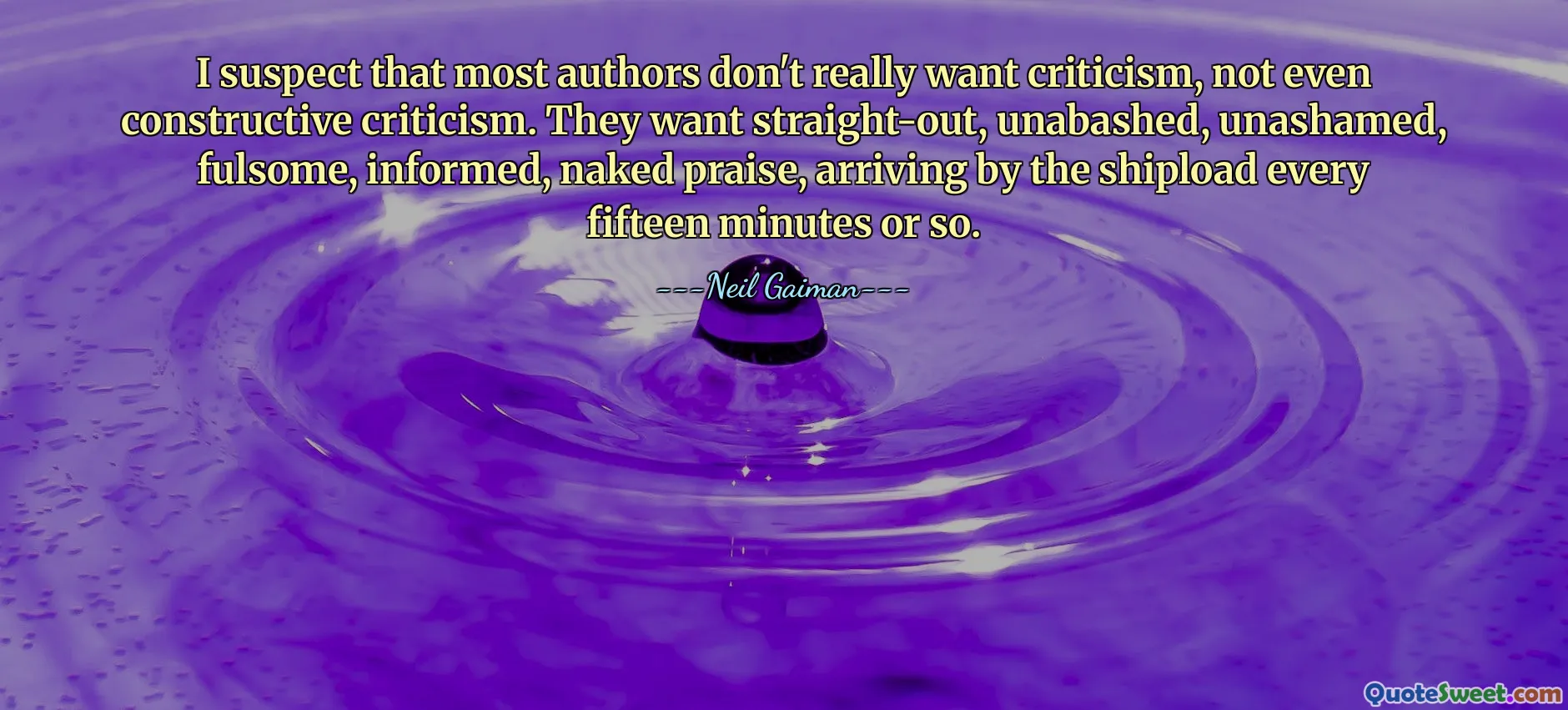 I suspect that most authors don't really want criticism, not even constructive criticism. They want straight-out, unabashed, unashamed, fulsome, informed, naked praise, arriving by the shipload every fifteen minutes or so.