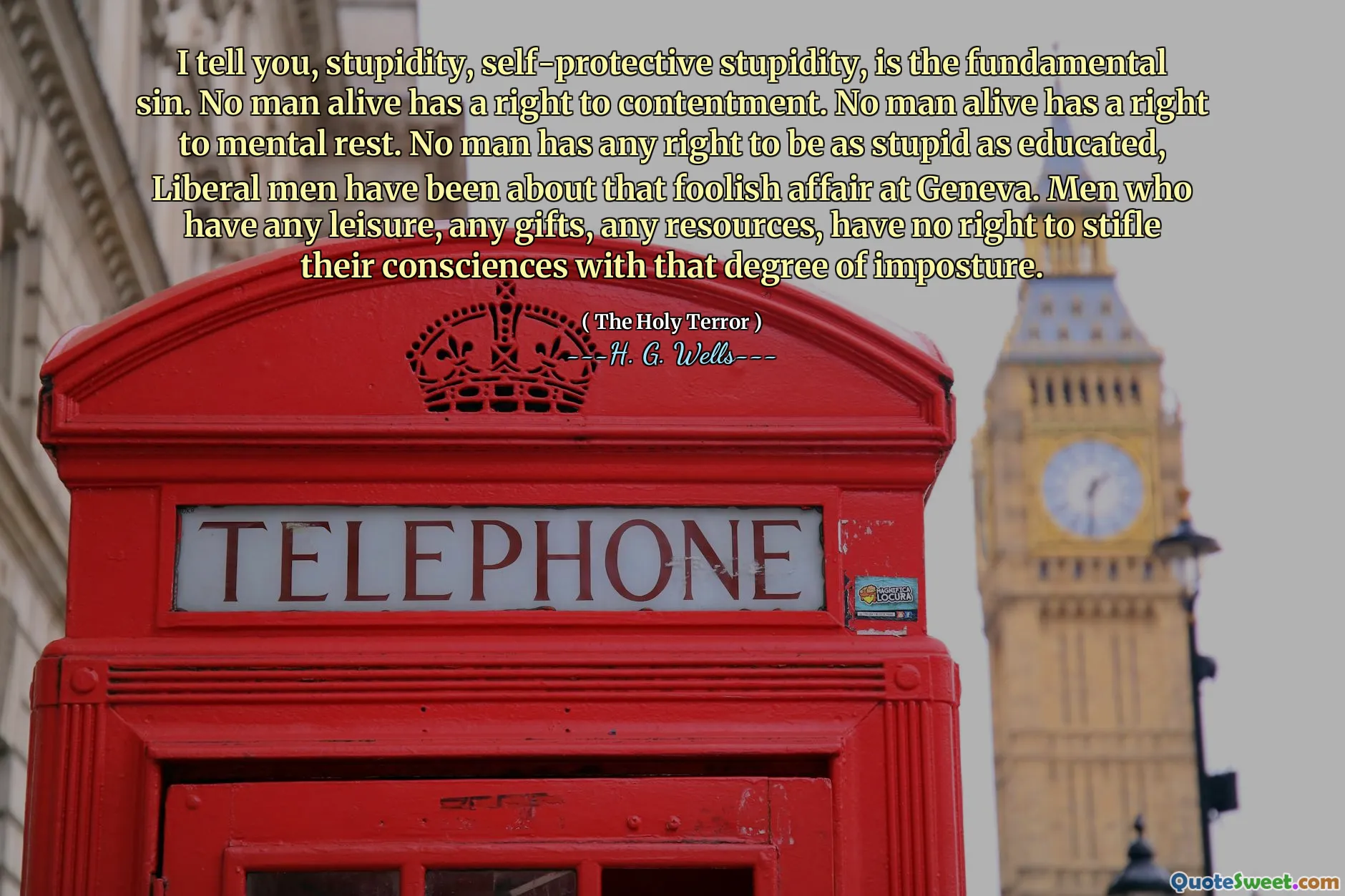 I tell you, stupidity, self-protective stupidity, is the fundamental sin. No man alive has a right to contentment. No man alive has a right to mental rest. No man has any right to be as stupid as educated, Liberal men have been about that foolish affair at Geneva. Men who have any leisure, any gifts, any resources, have no right to stifle their consciences with that degree of imposture.