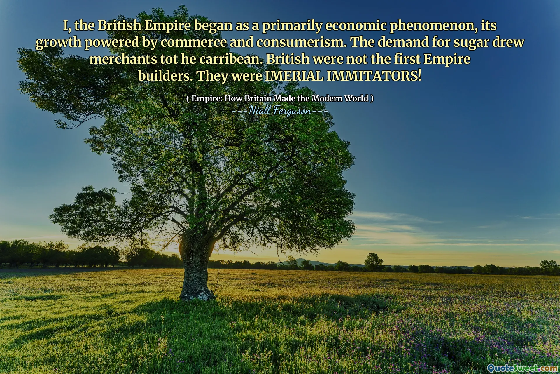 I, the British Empire began as a primarily economic phenomenon, its growth powered by commerce and consumerism. The demand for sugar drew merchants tot he carribean. British were not the first Empire builders. They were IMERIAL IMMITATORS!