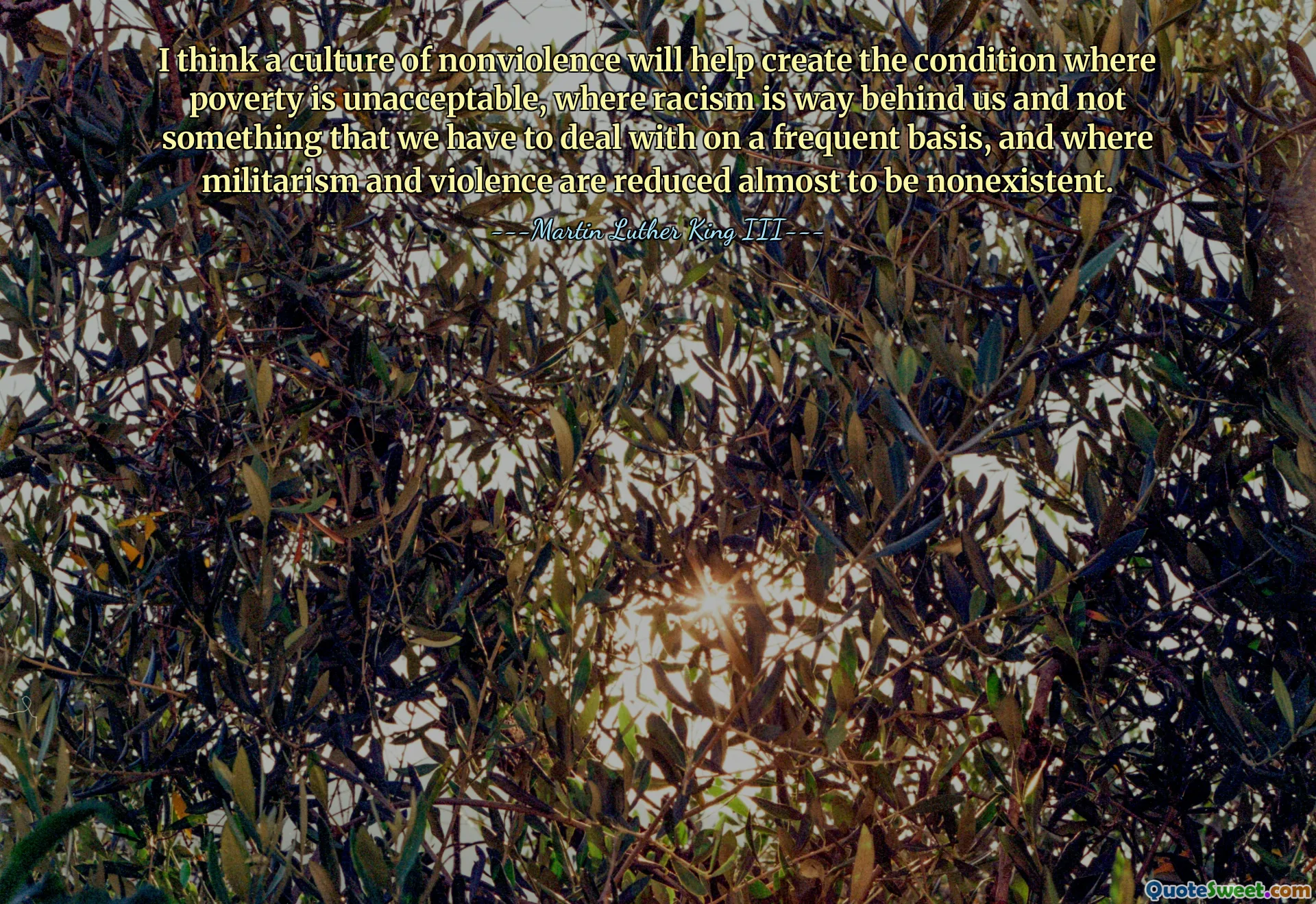 I think a culture of nonviolence will help create the condition where poverty is unacceptable, where racism is way behind us and not something that we have to deal with on a frequent basis, and where militarism and violence are reduced almost to be nonexistent.