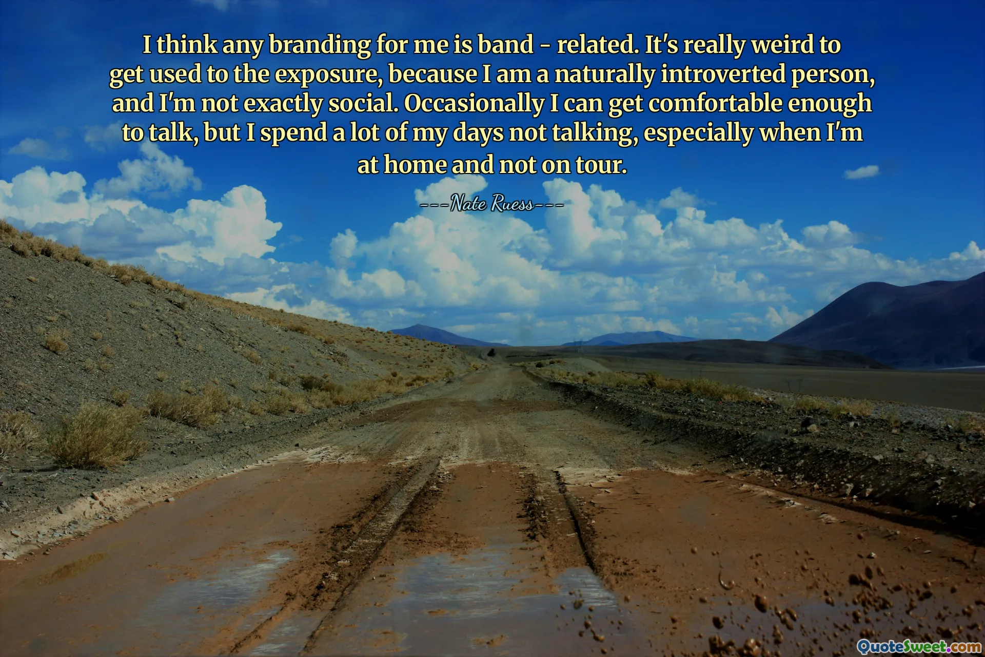 I think any branding for me is band - related. It's really weird to get used to the exposure, because I am a naturally introverted person, and I'm not exactly social. Occasionally I can get comfortable enough to talk, but I spend a lot of my days not talking, especially when I'm at home and not on tour.