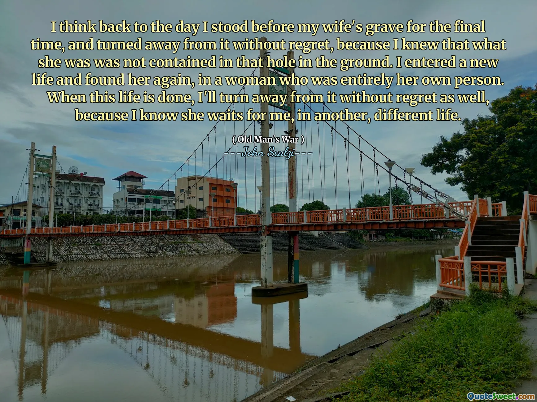 I think back to the day I stood before my wife's grave for the final time, and turned away from it without regret, because I knew that what she was was not contained in that hole in the ground. I entered a new life and found her again, in a woman who was entirely her own person. When this life is done, I'll turn away from it without regret as well, because I know she waits for me, in another, different life.