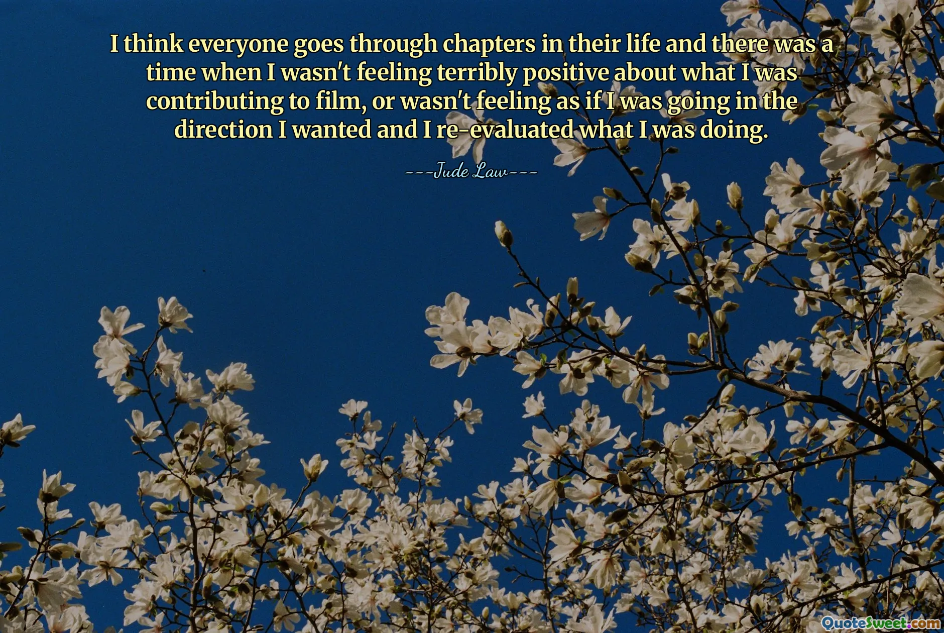 I think everyone goes through chapters in their life and there was a time when I wasn't feeling terribly positive about what I was contributing to film, or wasn't feeling as if I was going in the direction I wanted and I re-evaluated what I was doing.