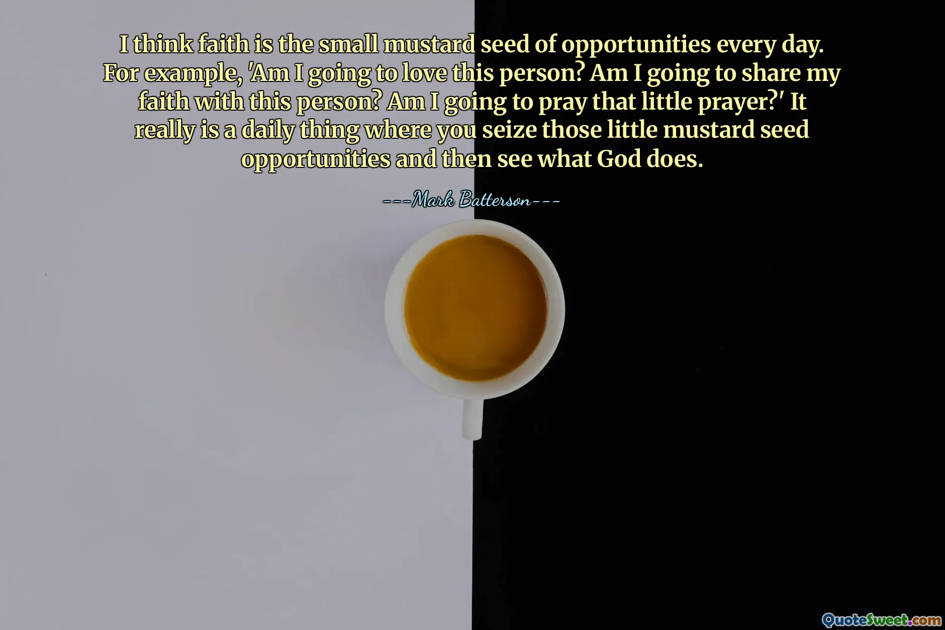 I think faith is the small mustard seed of opportunities every day. For example, 'Am I going to love this person? Am I going to share my faith with this person? Am I going to pray that little prayer?' It really is a daily thing where you seize those little mustard seed opportunities and then see what God does.