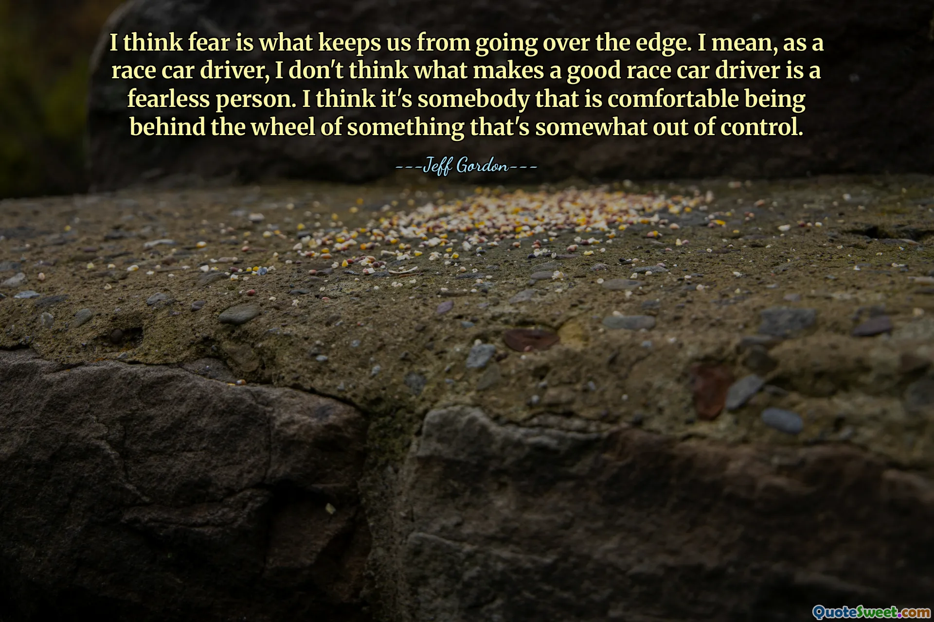 I think fear is what keeps us from going over the edge. I mean, as a race car driver, I don't think what makes a good race car driver is a fearless person. I think it's somebody that is comfortable being behind the wheel of something that's somewhat out of control.
