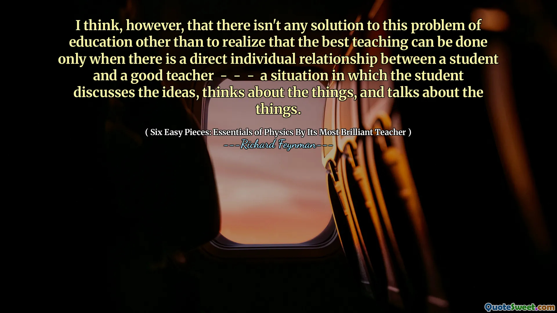 I think, however, that there isn't any solution to this problem of education other than to realize that the best teaching can be done only when there is a direct individual relationship between a student and a good teacher - - - a situation in which the student discusses the ideas, thinks about the things, and talks about the things.