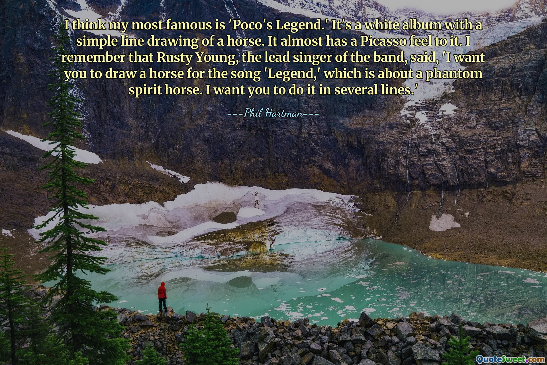 Я думаю, что мой самый известный фильм — «Легенда Поко». Это белый альбом с простым рисунком лошади. Это почти похоже на Пикассо. Я помню, как Расти Янг, солист группы, сказал: «Я хочу, чтобы вы нарисовали лошадь для песни «Legend», в которой рассказывается о призрачной лошади-призраке. Я хочу, чтобы вы сделали это в несколько строк.