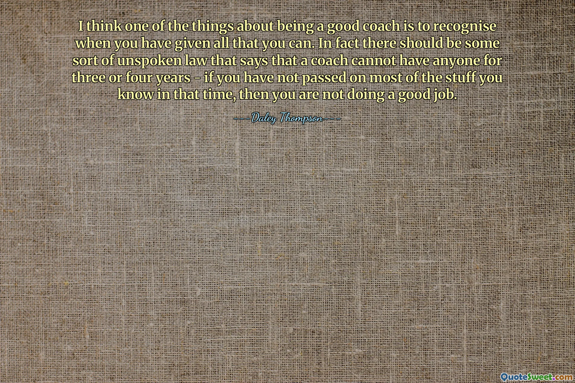 I think one of the things about being a good coach is to recognise when you have given all that you can. In fact there should be some sort of unspoken law that says that a coach cannot have anyone for three or four years - if you have not passed on most of the stuff you know in that time, then you are not doing a good job.