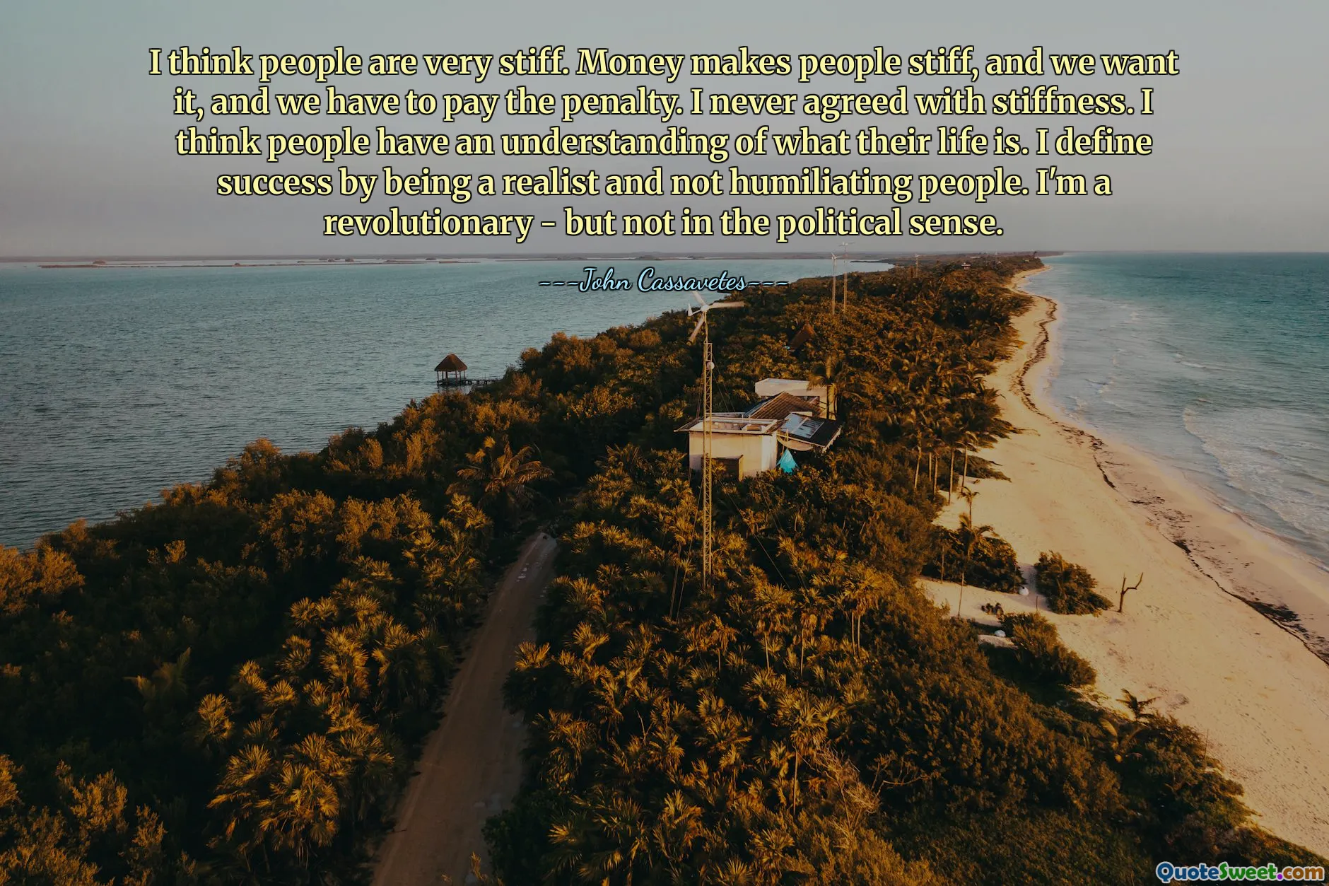 मुझे लगता है लोग बहुत कठोर हैं. पैसा लोगों को कठोर बना देता है, और हम इसे चाहते हैं, और हमें इसका दंड भी चुकाना पड़ता है। मैं कठोरता से कभी सहमत नहीं था. मुझे लगता है कि लोगों को यह समझ है कि उनका जीवन क्या है। मैं सफलता को यथार्थवादी होने और लोगों को अपमानित न करने से परिभाषित करता हूं। मैं एक क्रांतिकारी हूं - लेकिन राजनीतिक अर्थों में नहीं।