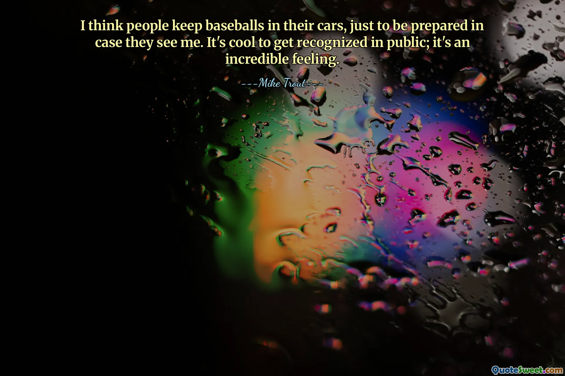 I think people keep baseballs in their cars, just to be prepared in case they see me. It's cool to get recognized in public; it's an incredible feeling.