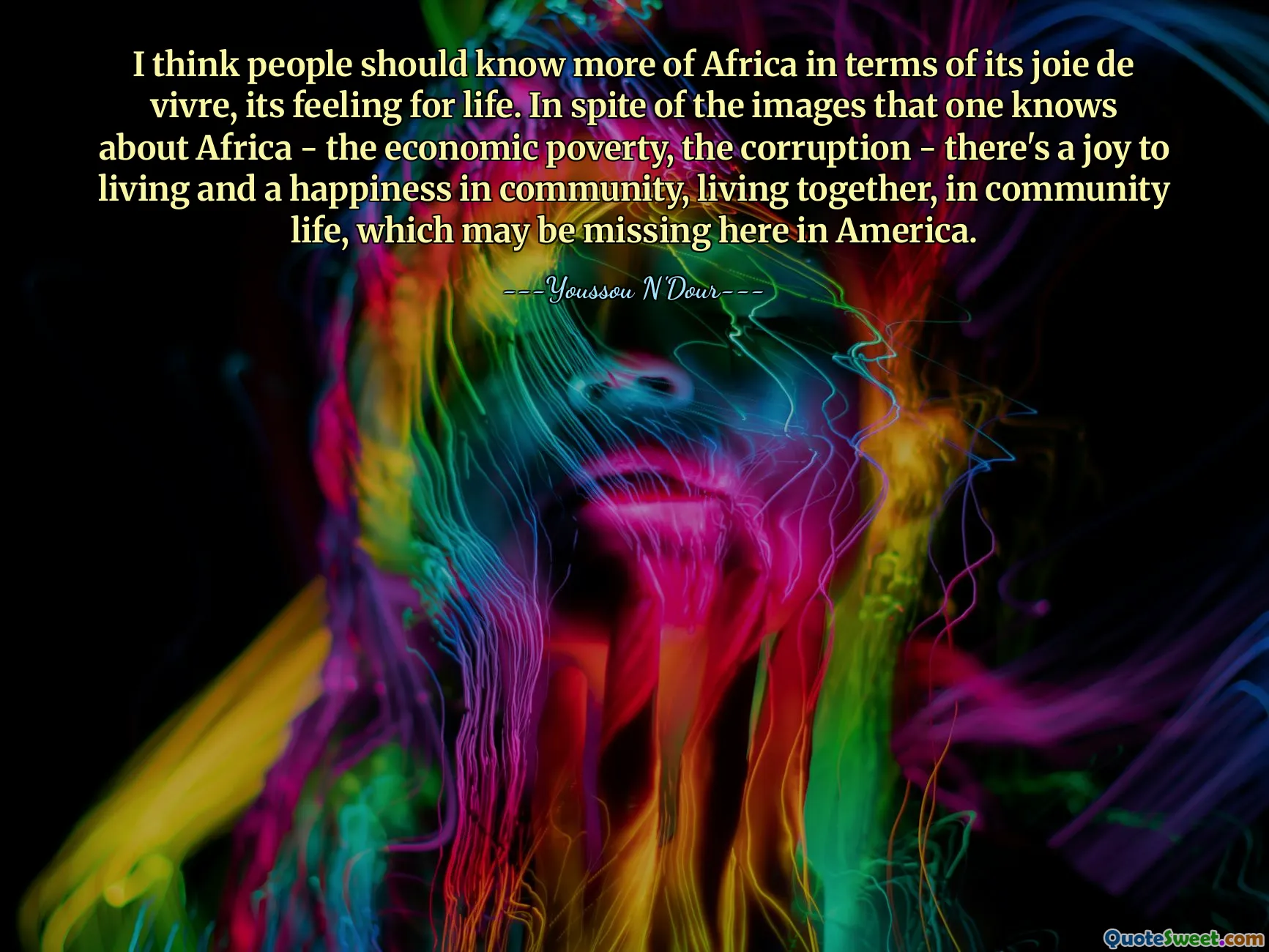 Tôi nghĩ mọi người nên biết nhiều hơn về Châu Phi về mặt niềm vui sống, cảm giác sống của nó. Bất chấp những hình ảnh mà người ta biết về Châu Phi - sự nghèo đói về kinh tế, nạn tham nhũng - vẫn có niềm vui sống và hạnh phúc trong cộng đồng, sống cùng nhau, trong đời sống cộng đồng, những điều có thể không có ở Mỹ.