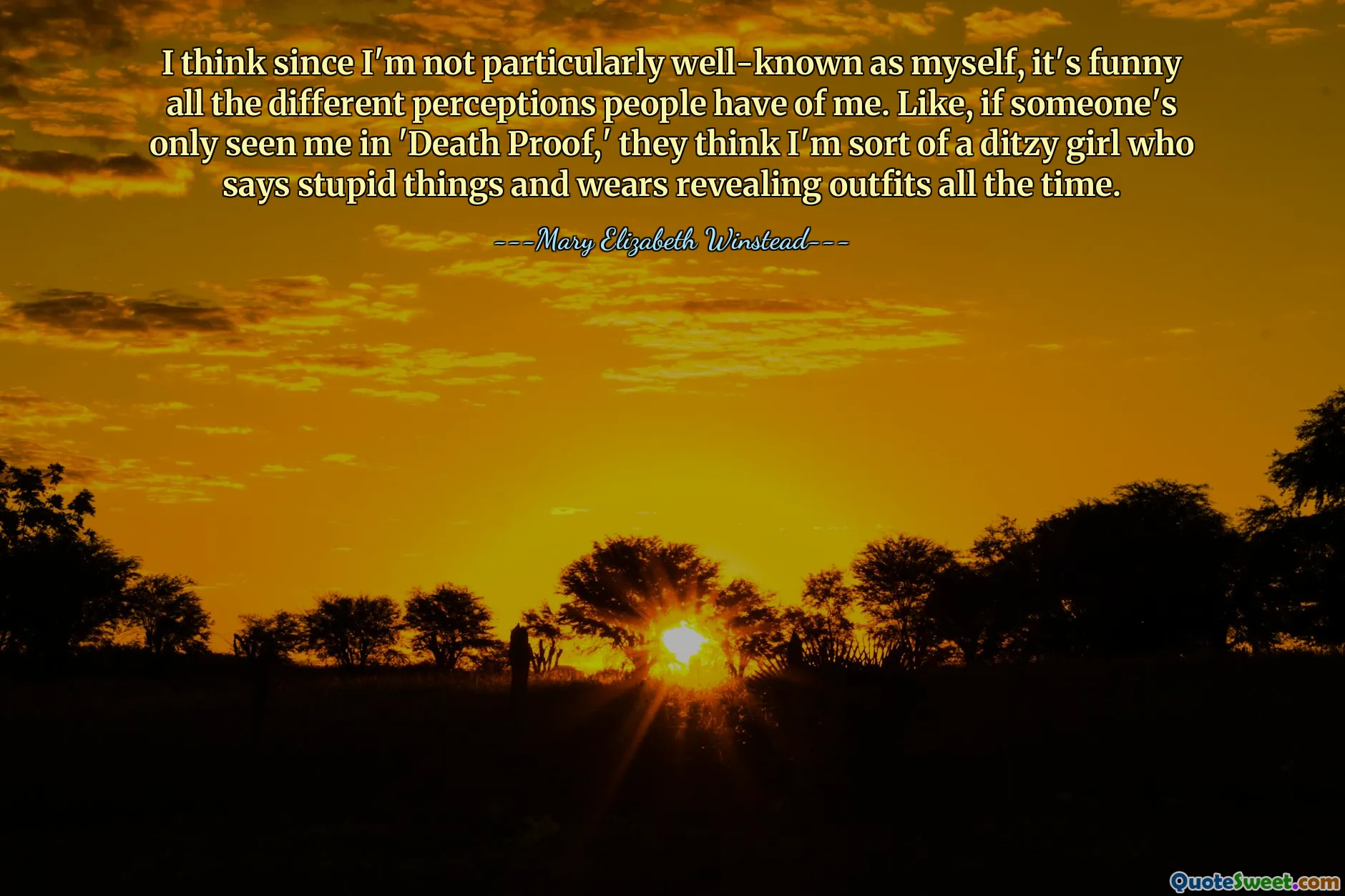 I think since I'm not particularly well-known as myself, it's funny all the different perceptions people have of me. Like, if someone's only seen me in 'Death Proof,' they think I'm sort of a ditzy girl who says stupid things and wears revealing outfits all the time.