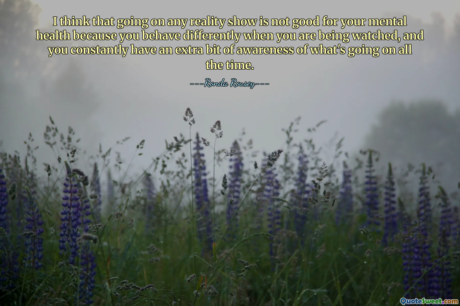 მე ვფიქრობ, რომ ნებისმიერი რეალითი შოუს გაშვება არ არის კარგი თქვენი ფსიქიკური ჯანმრთელობისთვის, რადგან თქვენ განსხვავებულად იქცევით, როცა გიყურებენ და მუდმივად გაქვთ დამატებითი ინფორმირებულობა იმის შესახებ, თუ რა ხდება მუდმივად.