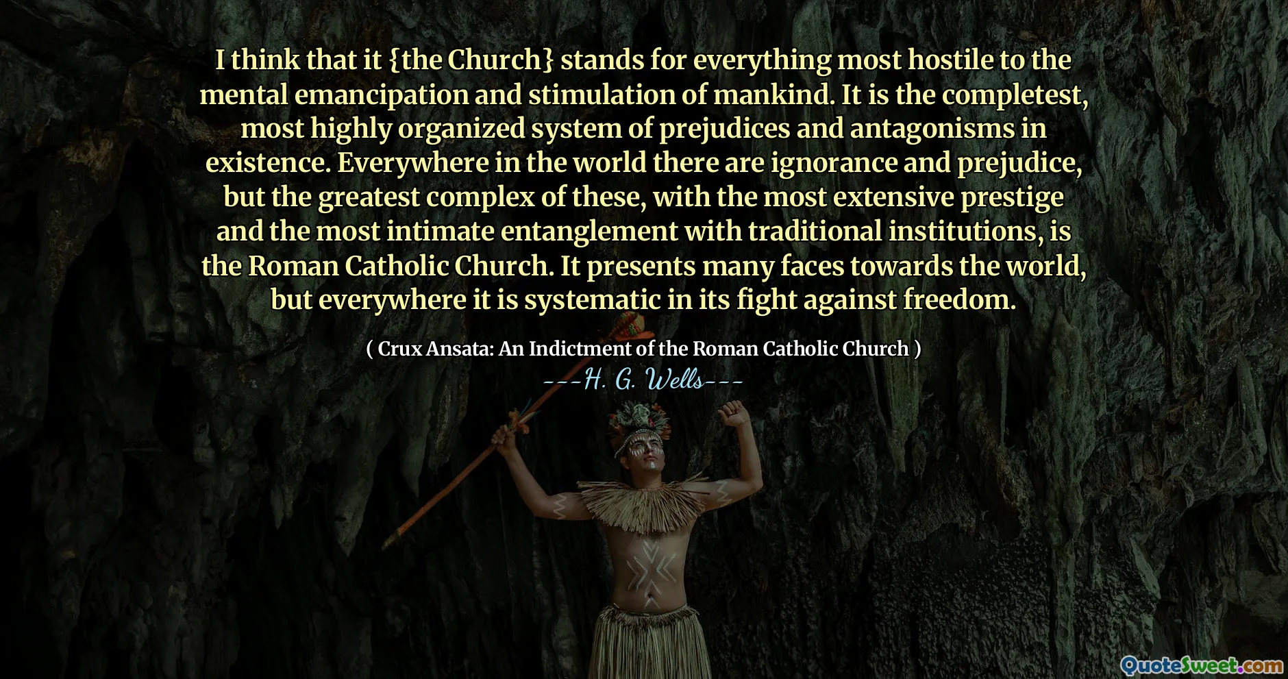 I think that it {the Church} stands for everything most hostile to the mental emancipation and stimulation of mankind. It is the completest, most highly organized system of prejudices and antagonisms in existence. Everywhere in the world there are ignorance and prejudice, but the greatest complex of these, with the most extensive prestige and the most intimate entanglement with traditional institutions, is the Roman Catholic Church. It presents many faces towards the world, but everywhere it is systematic in its fight against freedom.