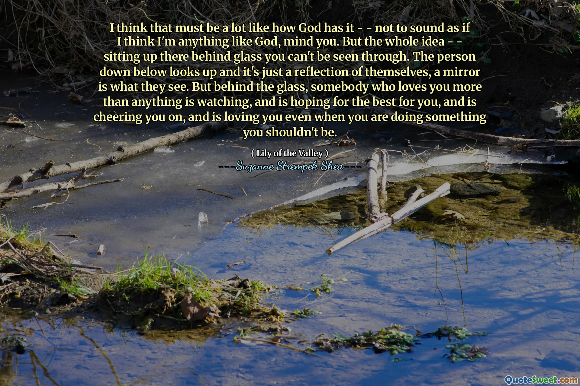 I think that must be a lot like how God has it - - not to sound as if I think I'm anything like God, mind you. But the whole idea - - sitting up there behind glass you can't be seen through. The person down below looks up and it's just a reflection of themselves, a mirror is what they see. But behind the glass, somebody who loves you more than anything is watching, and is hoping for the best for you, and is cheering you on, and is loving you even when you are doing something you shouldn't be.