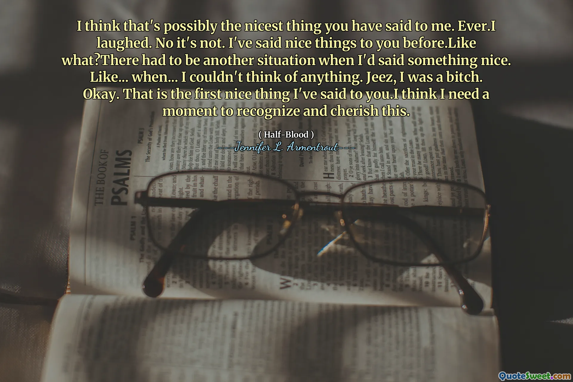 I think that's possibly the nicest thing you have said to me. Ever.I laughed. No it's not. I've said nice things to you before.Like what?There had to be another situation when I'd said something nice. Like... when... I couldn't think of anything. Jeez, I was a bitch. Okay. That is the first nice thing I've said to you.I think I need a moment to recognize and cherish this.