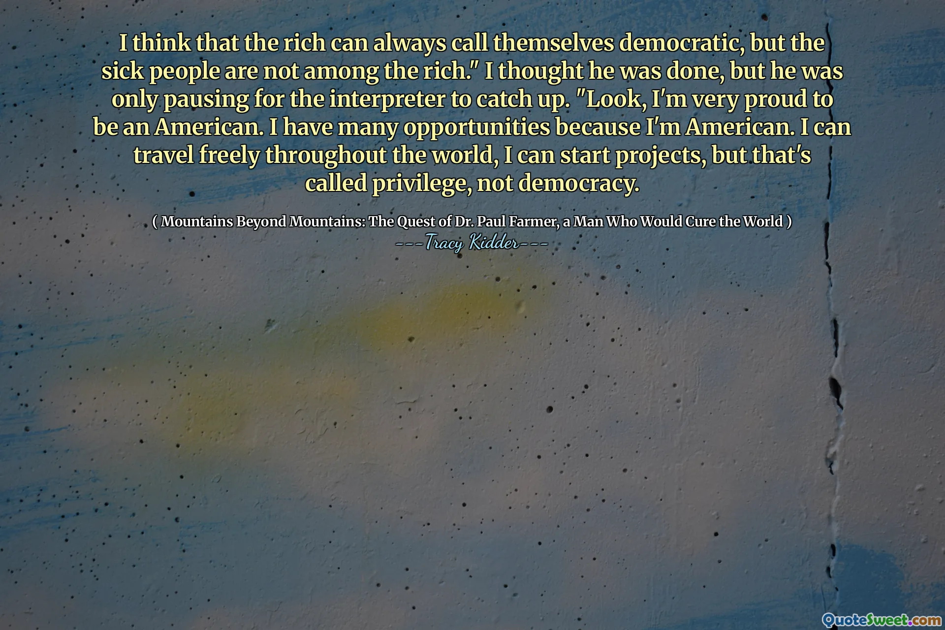 I think that the rich can always call themselves democratic, but the sick people are not among the rich." I thought he was done, but he was only pausing for the interpreter to catch up. "Look, I'm very proud to be an American. I have many opportunities because I'm American. I can travel freely throughout the world, I can start projects, but that's called privilege, not democracy.