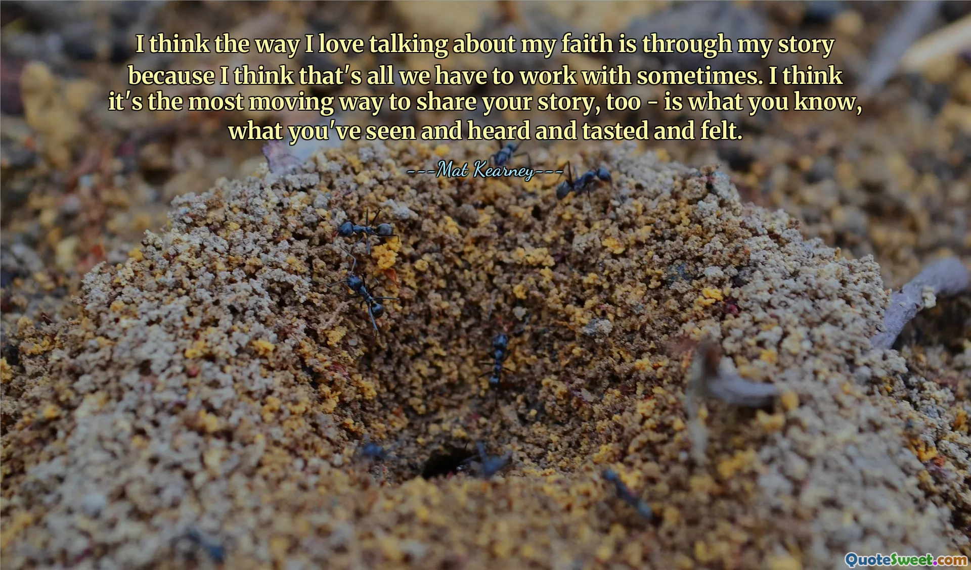 I think the way I love talking about my faith is through my story because I think that's all we have to work with sometimes. I think it's the most moving way to share your story, too - is what you know, what you've seen and heard and tasted and felt.