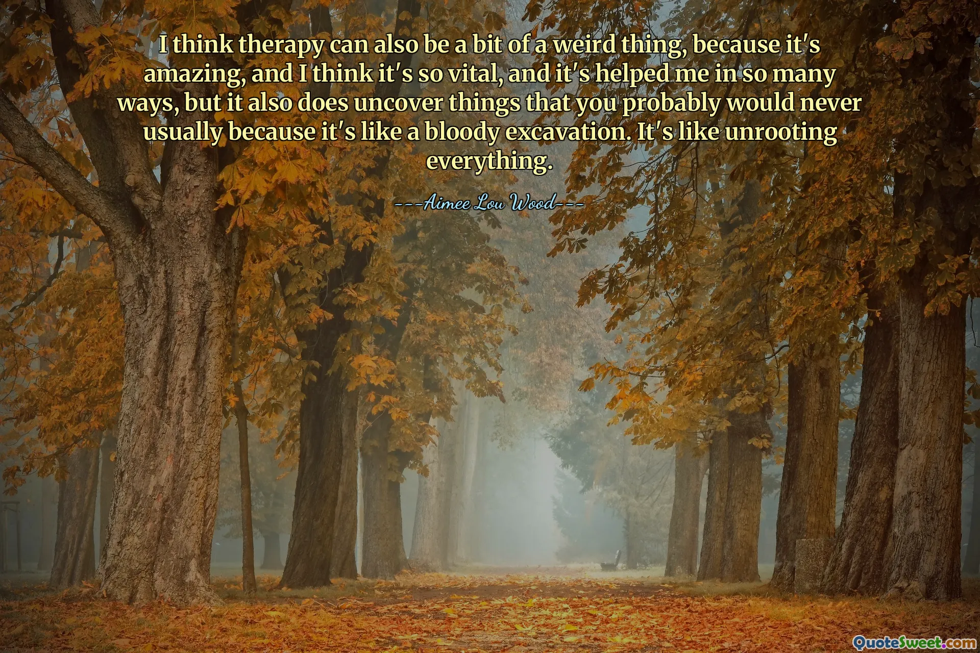 I think therapy can also be a bit of a weird thing, because it's amazing, and I think it's so vital, and it's helped me in so many ways, but it also does uncover things that you probably would never usually because it's like a bloody excavation. It's like unrooting everything.