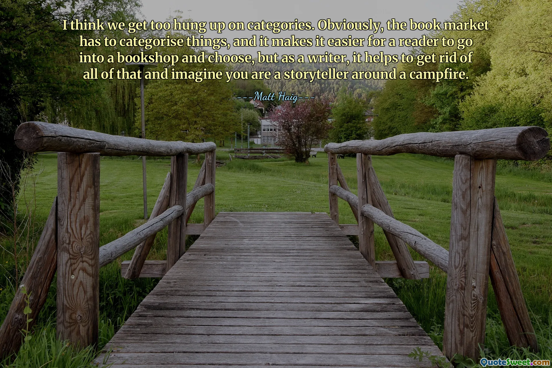 I think we get too hung up on categories. Obviously, the book market has to categorise things, and it makes it easier for a reader to go into a bookshop and choose, but as a writer, it helps to get rid of all of that and imagine you are a storyteller around a campfire.
