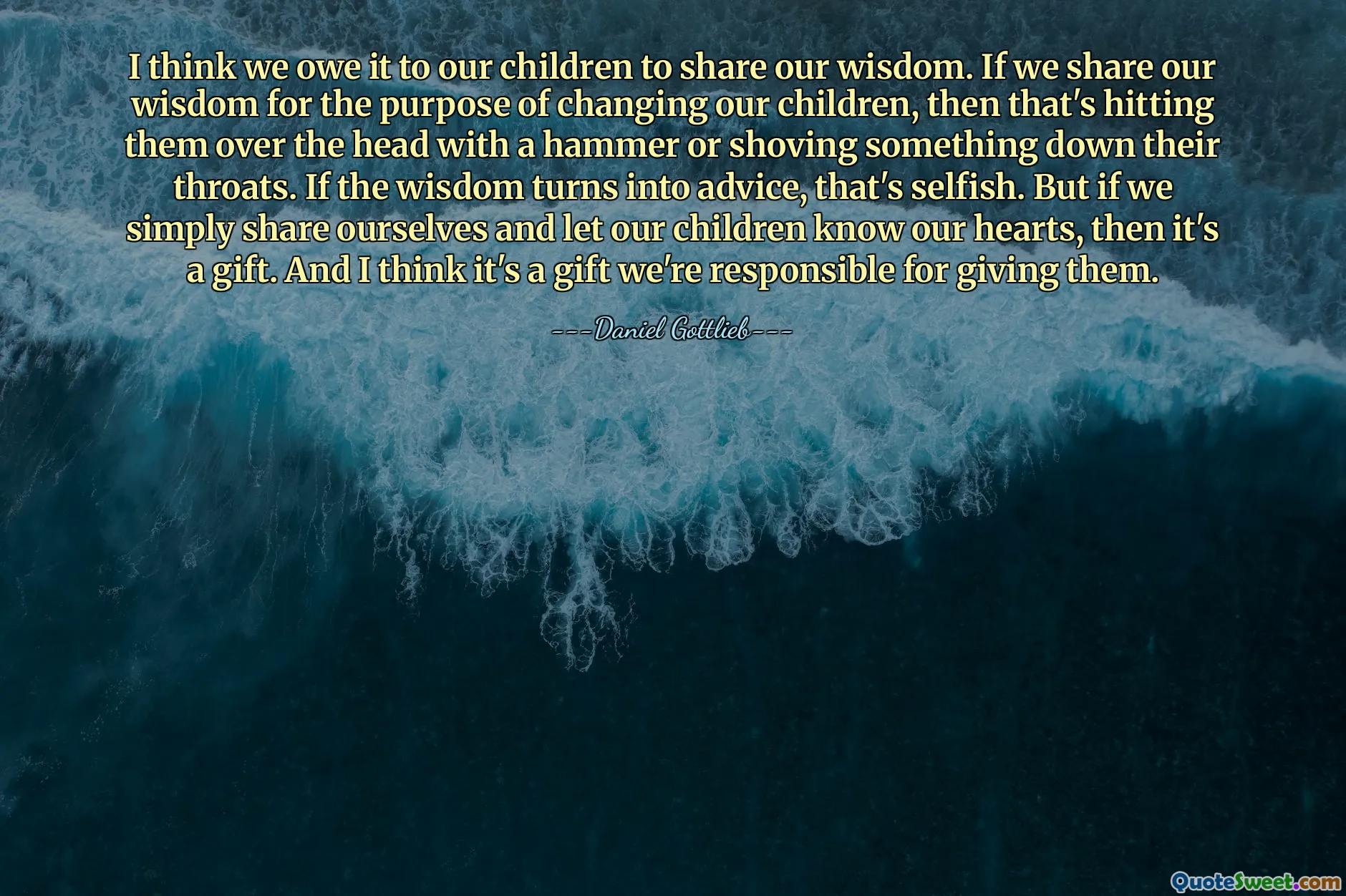 I think we owe it to our children to share our wisdom. If we share our wisdom for the purpose of changing our children, then that's hitting them over the head with a hammer or shoving something down their throats. If the wisdom turns into advice, that's selfish. But if we simply share ourselves and let our children know our hearts, then it's a gift. And I think it's a gift we're responsible for giving them.