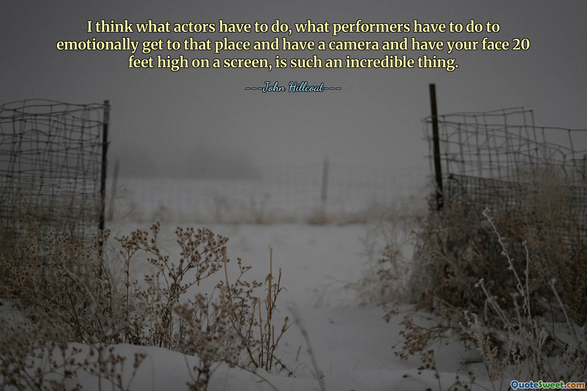 I think what actors have to do, what performers have to do to emotionally get to that place and have a camera and have your face 20 feet high on a screen, is such an incredible thing.